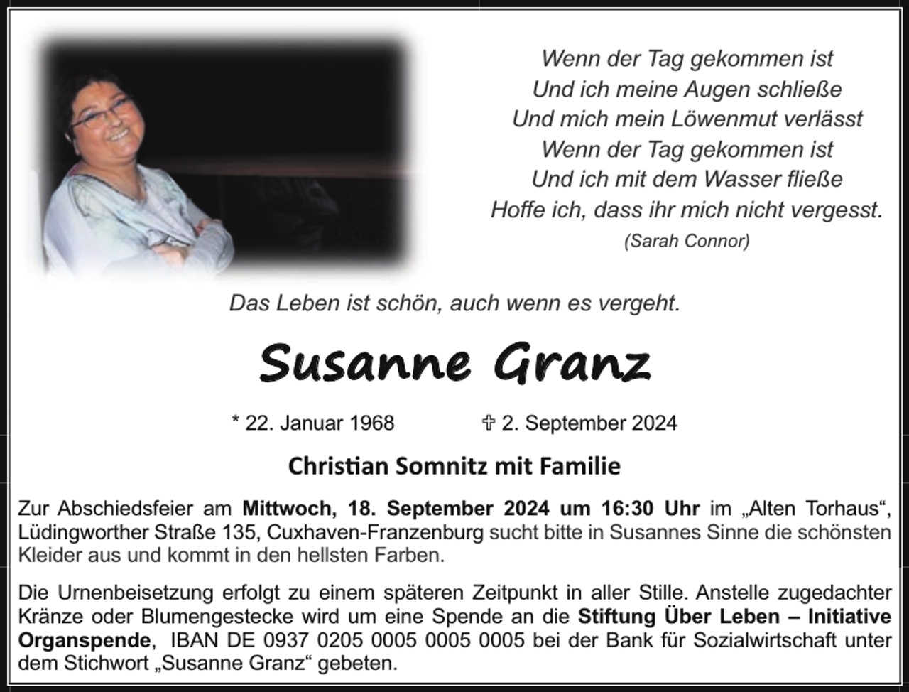 <p>Wenn der Tag gekommen ist<br />Und ich meine Augen schließe<br />Und mich mein Löwenmut verlässt<br />Wenn der Tag gekommen ist<br />Und ich mit dem Wasser fließe<br />Hoffe ich, dass ihr mich nicht vergesst.<br />(Sarah Connor)</p><p>Das Leben ist schön, auch wenn es vergeht.</p><p>Susanne Granz<br />* 22. Januar 1968</p><p>U 2. September 2024</p><p>Chris an Somnitz mit Familie<br />Zur Abschiedsfeier am Mittwoch, 18. September 2024 um 16:30 Uhr im „Alten Torhaus“,<br />Lüdingworther Straße 135, Cuxhaven-Franzenburg sucht bitte in Susannes Sinne die schönsten<br />Kleider aus und kommt in den hellsten Farben.<br />Die Urnenbeisetzung erfolgt zu einem späteren Zeitpunkt in aller Stille. Anstelle zugedachter<br />Kränze oder Blumengestecke wird um eine Spende an die Stiftung Über Leben – Initiative<br />Organspende, IBAN DE 0937 0205 bei der Bank für Sozialwirtschaft unter<br />dem Stichwort „Susanne Granz“ gebeten.</p>