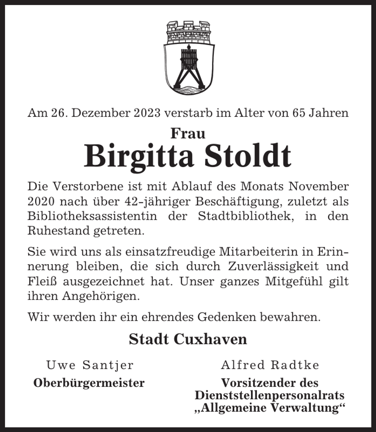 <p>Am 26. Dezember 2023 verstarb im Alter von 65 Jahren</p><p>Frau</p><p>Birgitta Stoldt<br />Die Verstorbene ist mit Ablauf des Monats November<br />2020 nach über 42-jähriger Beschäftigung, zuletzt als<br />Bibliotheksassistentin der Stadtbibliothek, in den<br />Ruhestand getreten.<br />Sie wird uns als einsatzfreudige Mitarbeiterin in Erinnerung bleiben, die sich durch Zuverlässigkeit und<br />Fleiß ausgezeichnet hat. Unser ganzes Mitgefühl gilt<br />ihren Angehörigen.<br />Wir werden ihr ein ehrendes Gedenken bewahren.</p><p>Stadt Cuxhaven<br />Uwe Santjer<br />Oberbürgermeister</p><p>Alfred Radtke<br />Vorsitzender des<br />Dienststellenpersonalrats<br />„Allgemeine Verwaltung“</p>