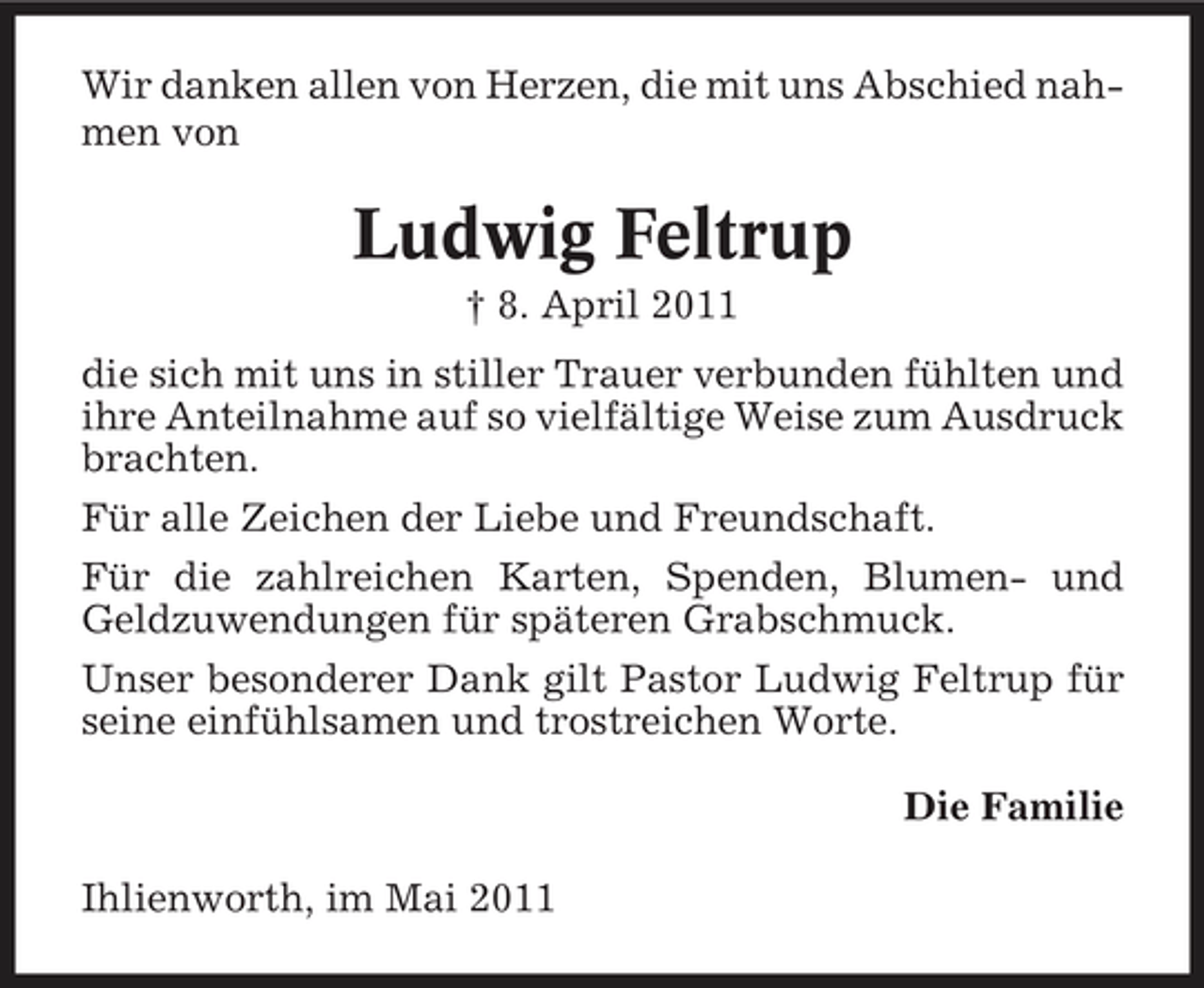 <p>Wir danken allen von Herzen, die mit uns Abschied nahmen von</p><p>Ludwig Feltrup<br />† 8. April 2011 die sich mit uns in stiller Trauer verbunden fühlten und ihre Anteilnahme auf so vielfältige Weise zum Ausdruck brachten. Für alle Zeichen der Liebe und Freundschaft. Für die zahlreichen Karten, Spenden, Blumen- und Geldzuwendungen für späteren Grabschmuck. Unser besonderer Dank gilt Pastor Ludwig Feltrup für seine einfühlsamen und trostreichen Worte. Die Familie Ihlienworth, im Mai 2011</p>