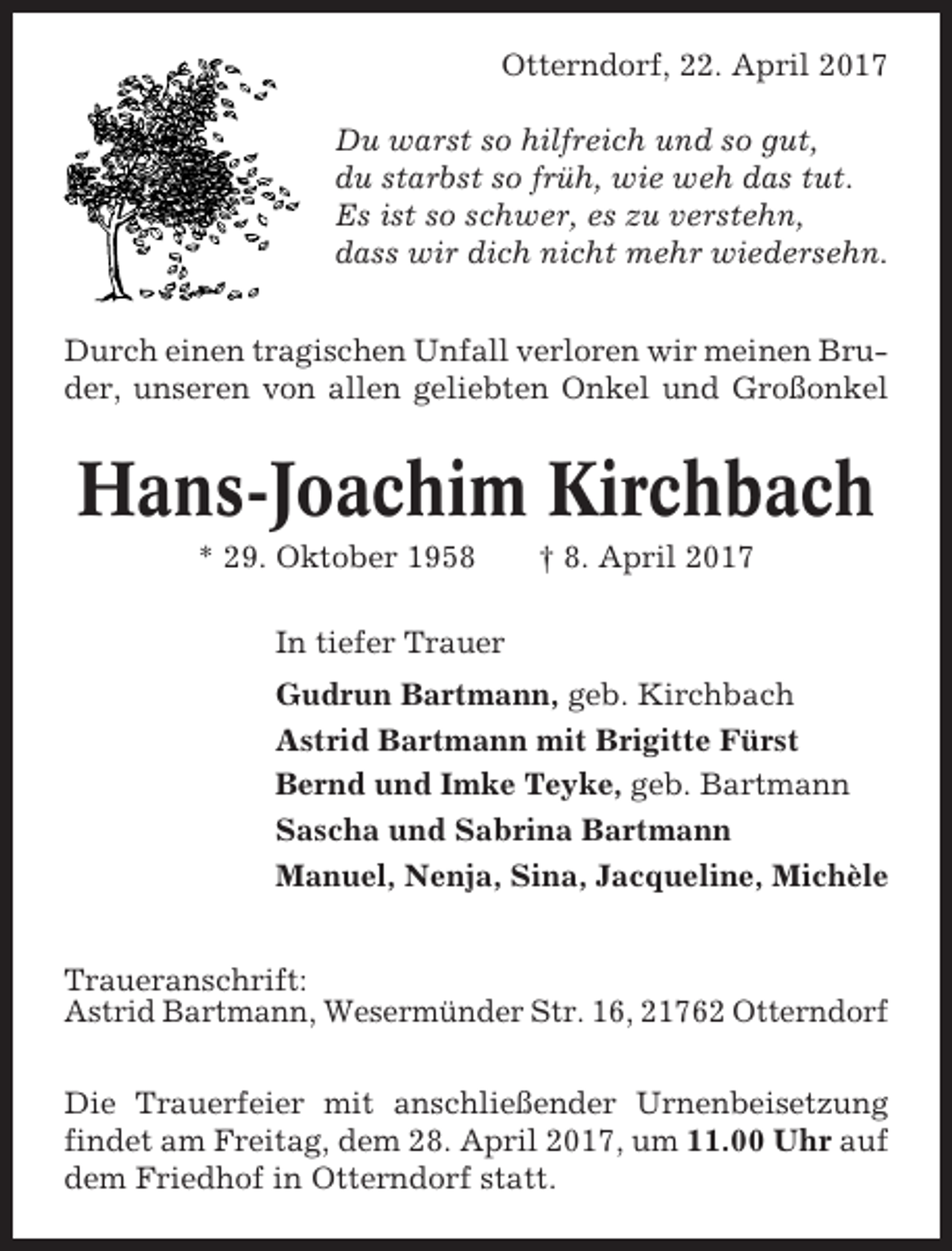 <p>Otterndorf, 22. April 2017<br />Du warst so hilfreich und so gut,<br />du starbst so früh, wie weh das tut.<br />Es ist so schwer, es zu verstehn,<br />dass wir dich nicht mehr wiedersehn.<br />Durch einen tragischen Unfall verloren wir meinen Bruder, unseren von allen geliebten Onkel und Großonkel</p><p>Hans-Joachim Kirchbach<br />* 29. Oktober 1958</p><p>† 8. April 2017</p><p>In tiefer Trauer<br />Gudrun Bartmann, geb. Kirchbach<br />Astrid Bartmann mit Brigitte Fürst<br />Bernd und Imke Teyke, geb. Bartmann<br />Sascha und Sabrina Bartmann<br />Manuel, Nenja, Sina, Jacqueline, Michèle<br />Traueranschrift:<br />Astrid Bartmann, Wesermünder Str. 16, 21762 Otterndorf<br />Die Trauerfeier mit anschließender Urnenbeisetzung<br />findet am Freitag, dem 28. April 2017, um 11.00 Uhr auf<br />dem Friedhof in Otterndorf statt.</p>