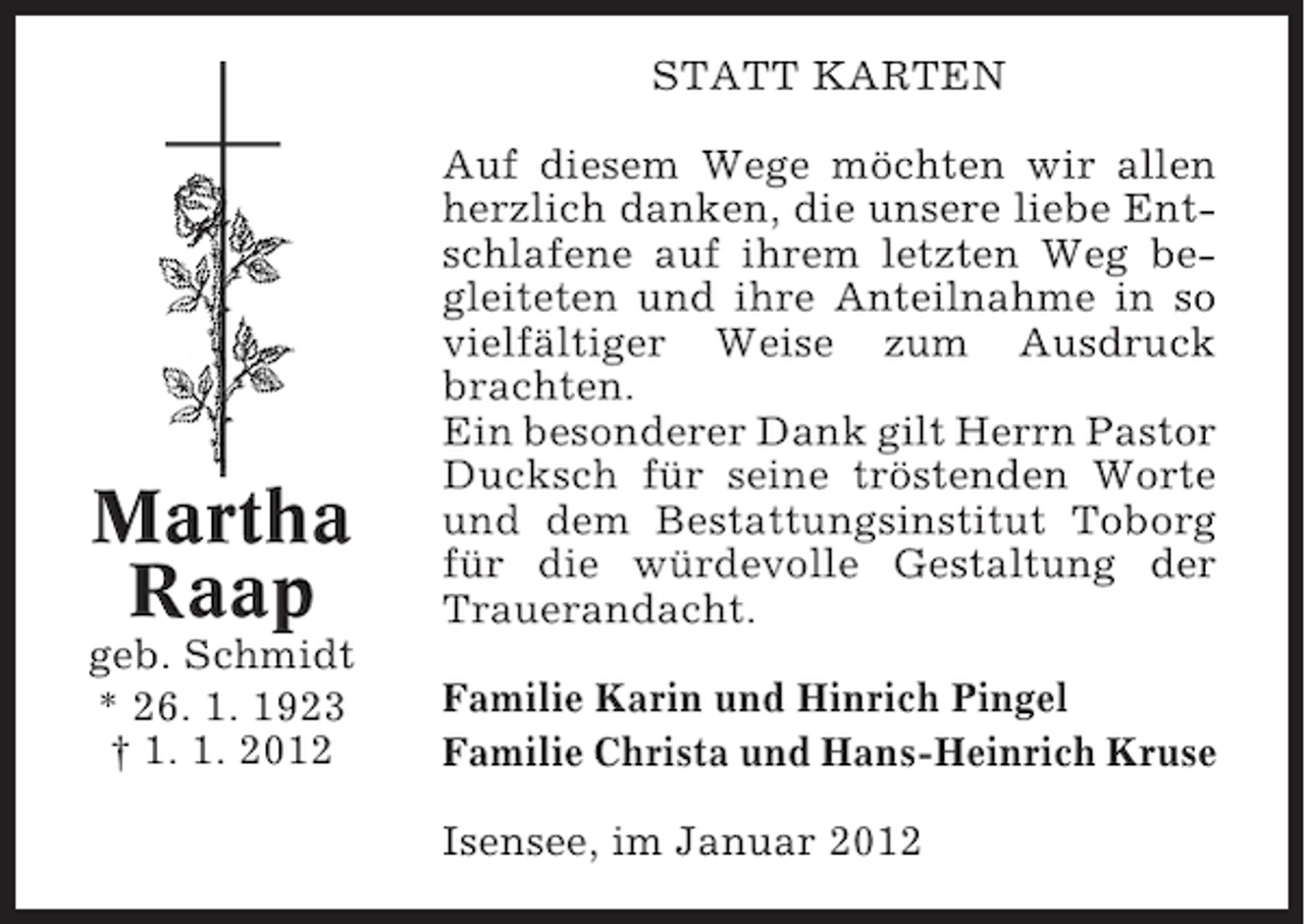 <p>STATT KARTEN</p><p>Martha<br />Raap</p><p>Auf diesem Wege möchten wir allen<br />herzlich danken, die unsere liebe Entschlafene auf ihrem letzten Weg begleiteten und ihre Anteilnahme in so<br />vielfältiger Weise zum Ausdruck<br />brachten.<br />Ein besonderer Dank gilt Herrn Pastor<br />Ducksch für seine tröstenden Worte<br />und dem Bestattungsinstitut Toborg<br />für die würdevolle Gestaltung der<br />Trauerandacht.</p><p>geb. Schmidt<br />* 26. 1. 1923<br />† 1. 1. 2012</p><p>Familie Karin und Hinrich Pingel<br />Familie Christa und Hans-Heinrich Kruse<br />Isensee, im Januar 2012</p>