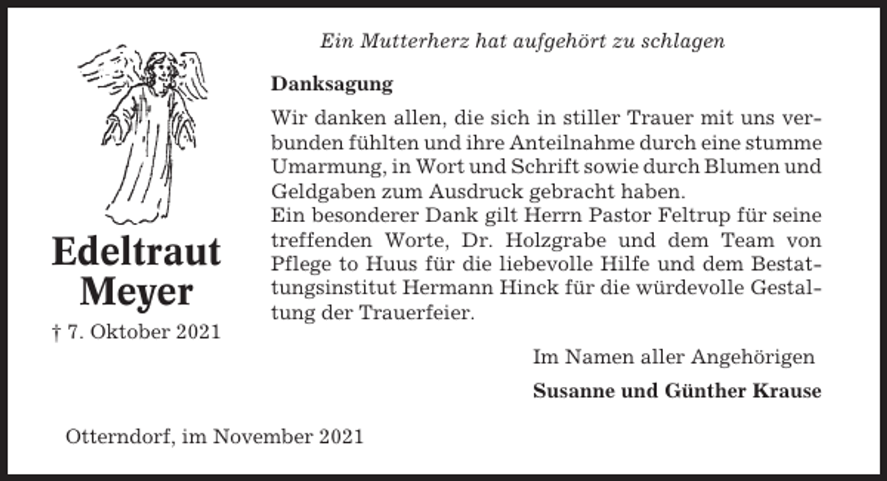 <p>Ein Mutterherz hat aufgehört zu schlagen<br />Danksagung</p><p>Edeltraut<br />Meyer<br />† 7. Oktober 2021</p><p>Wir danken allen, die sich in stiller Trauer mit uns verbunden fühlten und ihre Anteilnahme durch eine stumme<br />Umarmung, in Wort und Schrift sowie durch Blumen und<br />Geldgaben zum Ausdruck gebracht haben.<br />Ein besonderer Dank gilt Herrn Pastor Feltrup für seine<br />treffenden Worte, Dr. Holzgrabe und dem Team von<br />Pflege to Huus für die liebevolle Hilfe und dem Bestattungsinstitut Hermann Hinck für die würdevolle Gestaltung der Trauerfeier.<br />Im Namen aller Angehörigen<br />Susanne und Günther Krause</p><p>Otterndorf, im November 2021</p>