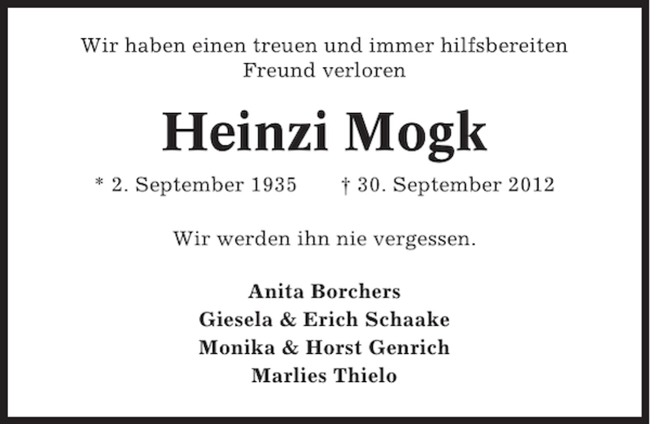 <p>Wir haben einen treuen und immer hilfsbereiten<br />Freund verloren</p><p>Heinzi Mogk<br />* 2. September 1935</p><p>† 30. September 2012</p><p>Wir werden ihn nie vergessen.<br />Anita Borchers<br />Giesela &amp; Erich Schaake<br />Monika &amp; Horst Genrich<br />Marlies Thielo</p>