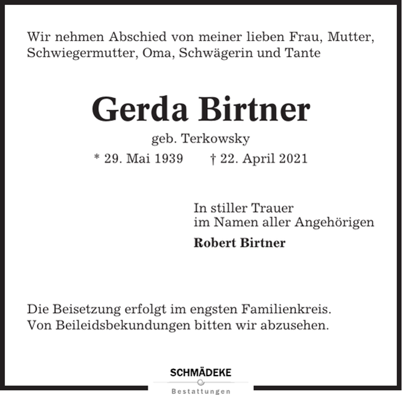 <p>Wir nehmen Abschied von meiner lieben Frau, Mutter,<br />Schwiegermutter, Oma, Schwägerin und Tante</p><p>Gerda Birtner<br />geb. Terkowsky<br />* 29. Mai 1939<br />† 22. April 2021</p><p>In stiller Trauer<br />im Namen aller Angehörigen<br />Robert Birtner</p><p>Die Beisetzung erfolgt im engsten Familienkreis.<br />Von Beileidsbekundungen bitten wir abzusehen.</p>