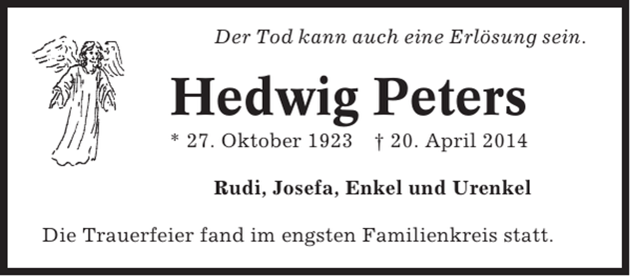 <p>Der Tod kann auch eine Erlösung sein.</p><p>Hedwig Peters<br />* 27. Oktober 1923</p><p>† 20. April 2014</p><p>Rudi, Josefa, Enkel und Urenkel<br />Die Trauerfeier fand im engsten Familienkreis statt.</p>