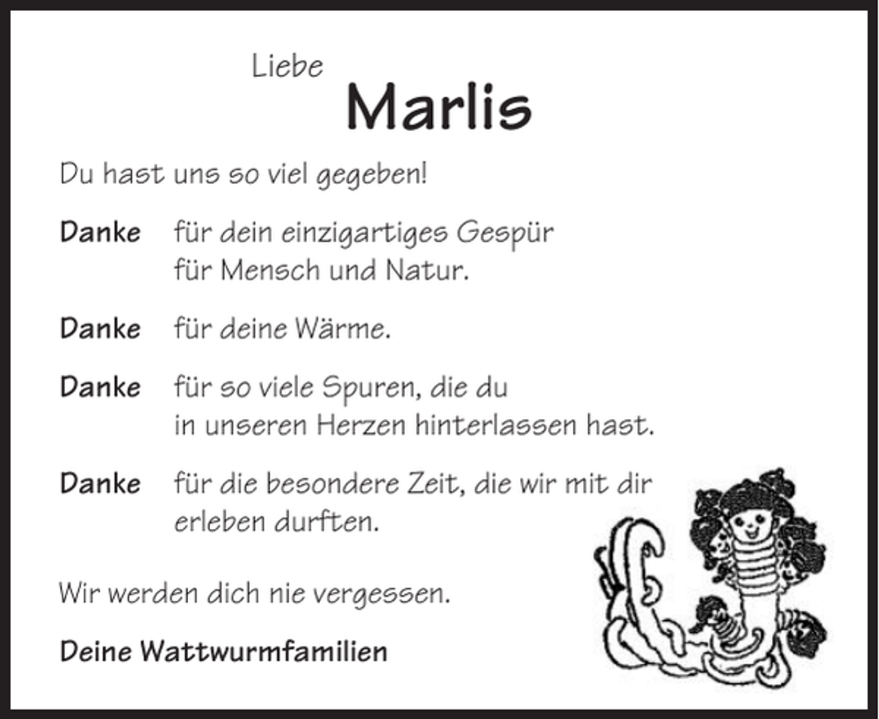 <p>Liebe</p><p>Marlis</p><p>Du hast uns so viel gegeben!<br />Danke</p><p>für dein einzigartiges Gespür<br />für Mensch und Natur.</p><p>Danke</p><p>für deine Wärme.</p><p>Danke</p><p>für so viele Spuren, die du<br />in unseren Herzen hinterlassen hast.</p><p>Danke</p><p>für die besondere Zeit, die wir mit dir<br />erleben durften.</p><p>Wir werden dich nie vergessen.<br />Deine Wattwurmfamilien</p>