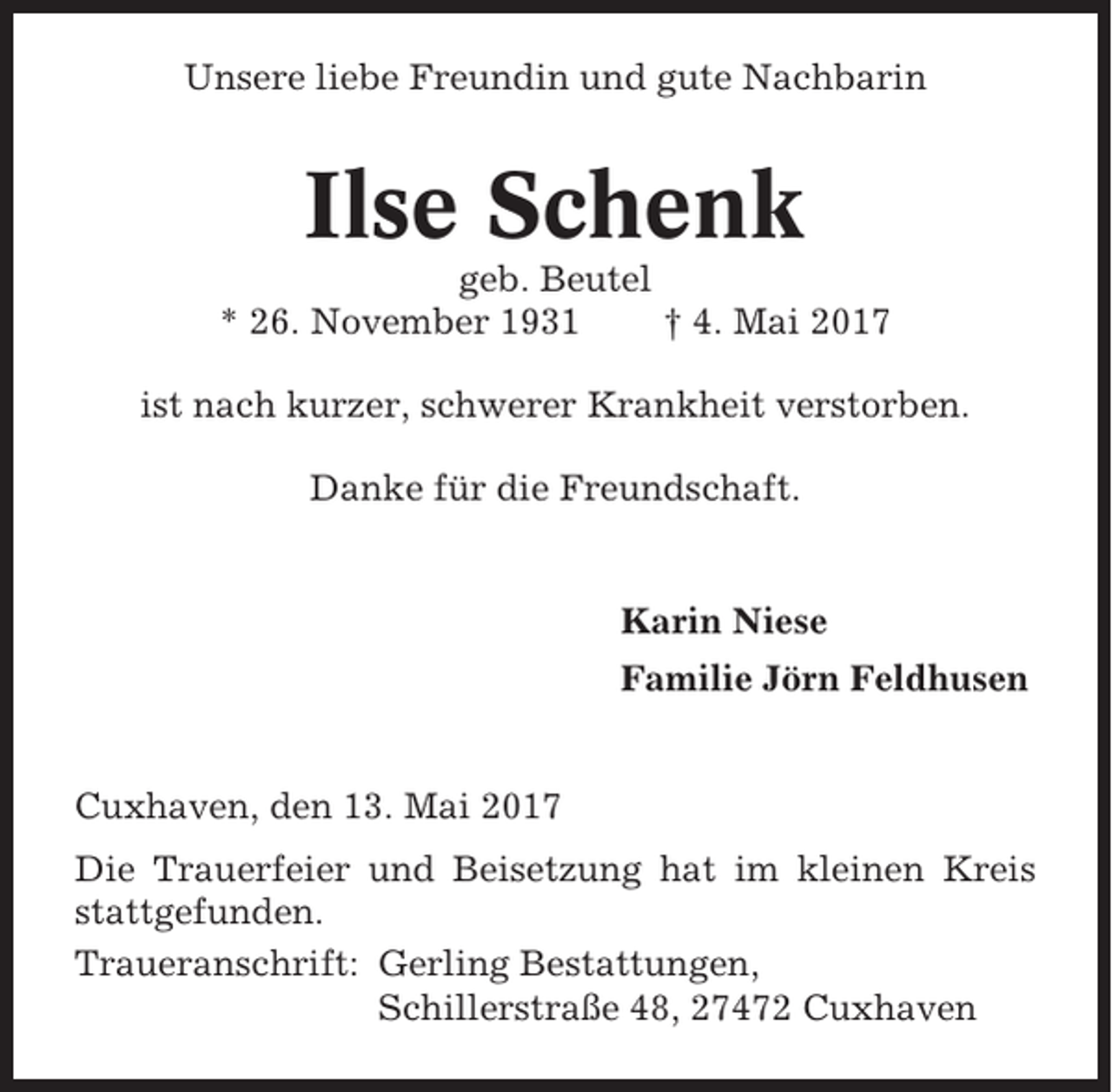<p>Unsere liebe Freundin und gute Nachbarin</p><p>Ilse Schenk<br />geb. Beutel<br />* 26. November 1931<br />† 4. Mai 2017<br />ist nach kurzer, schwerer Krankheit verstorben.<br />Danke für die Freundschaft.</p><p>Karin Niese<br />Familie Jörn Feldhusen</p><p>Cuxhaven, den 13. Mai 2017<br />Die Trauerfeier und Beisetzung hat im kleinen Kreis<br />stattgefunden.<br />Traueranschrift: Gerling Bestattungen,<br />Schillerstraße 48, 27472 Cuxhaven</p>