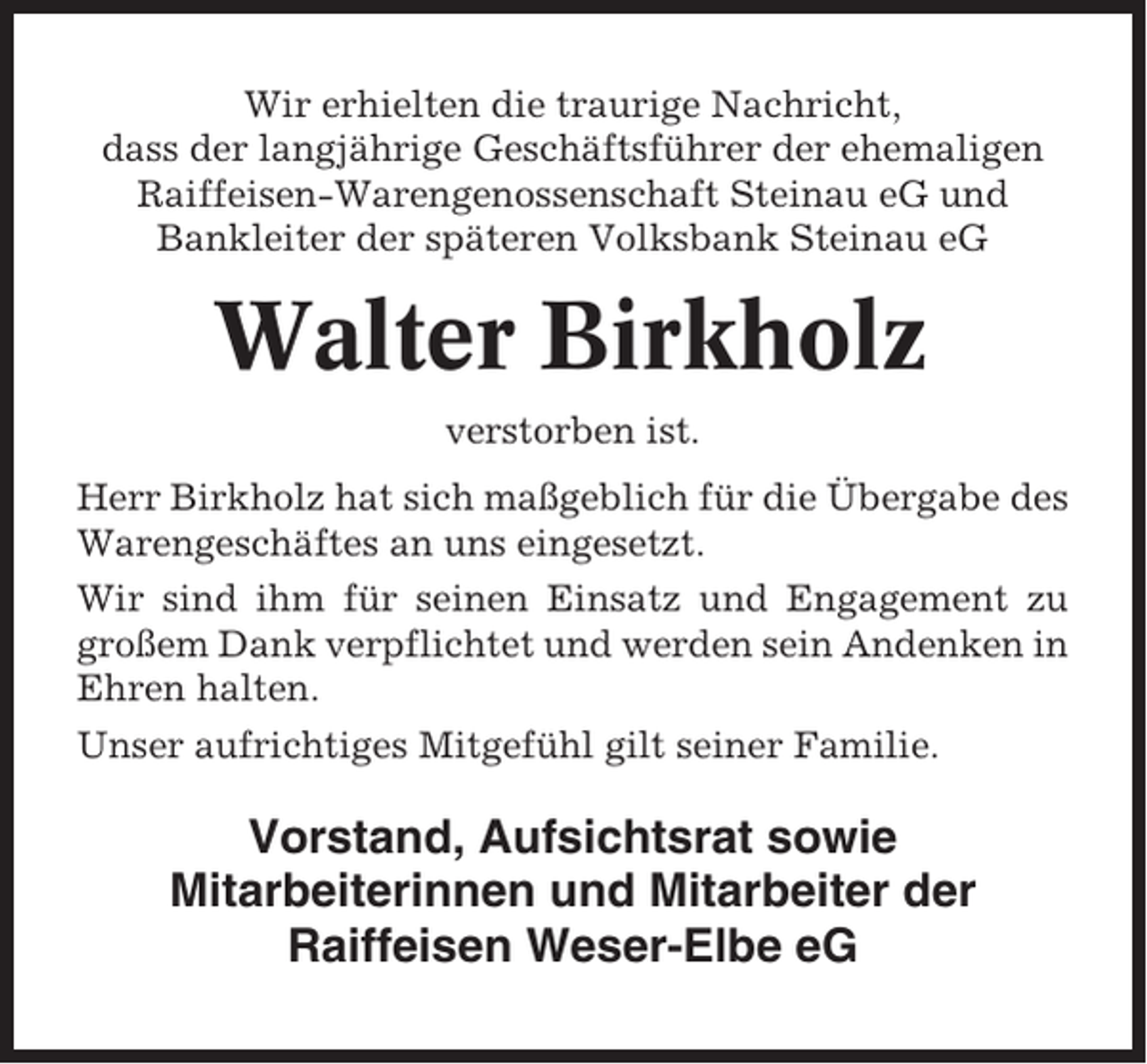 <p>Wir erhielten die traurige Nachricht,<br />dass der langjährige Geschäftsführer der ehemaligen<br />Raiffeisen-Warengenossenschaft Steinau eG und<br />Bankleiter der späteren Volksbank Steinau eG</p><p>Walter Birkholz<br />verstorben ist.<br />Herr Birkholz hat sich maßgeblich für die Übergabe des<br />Warengeschäftes an uns eingesetzt.<br />Wir sind ihm für seinen Einsatz und Engagement zu<br />großem Dank verpflichtet und werden sein Andenken in<br />Ehren halten.<br />Unser aufrichtiges Mitgefühl gilt seiner Familie.</p><p>Vorstand, Aufsichtsrat sowie<br />Mitarbeiterinnen und Mitarbeiter der<br />Raiffeisen Weser-Elbe eG</p>