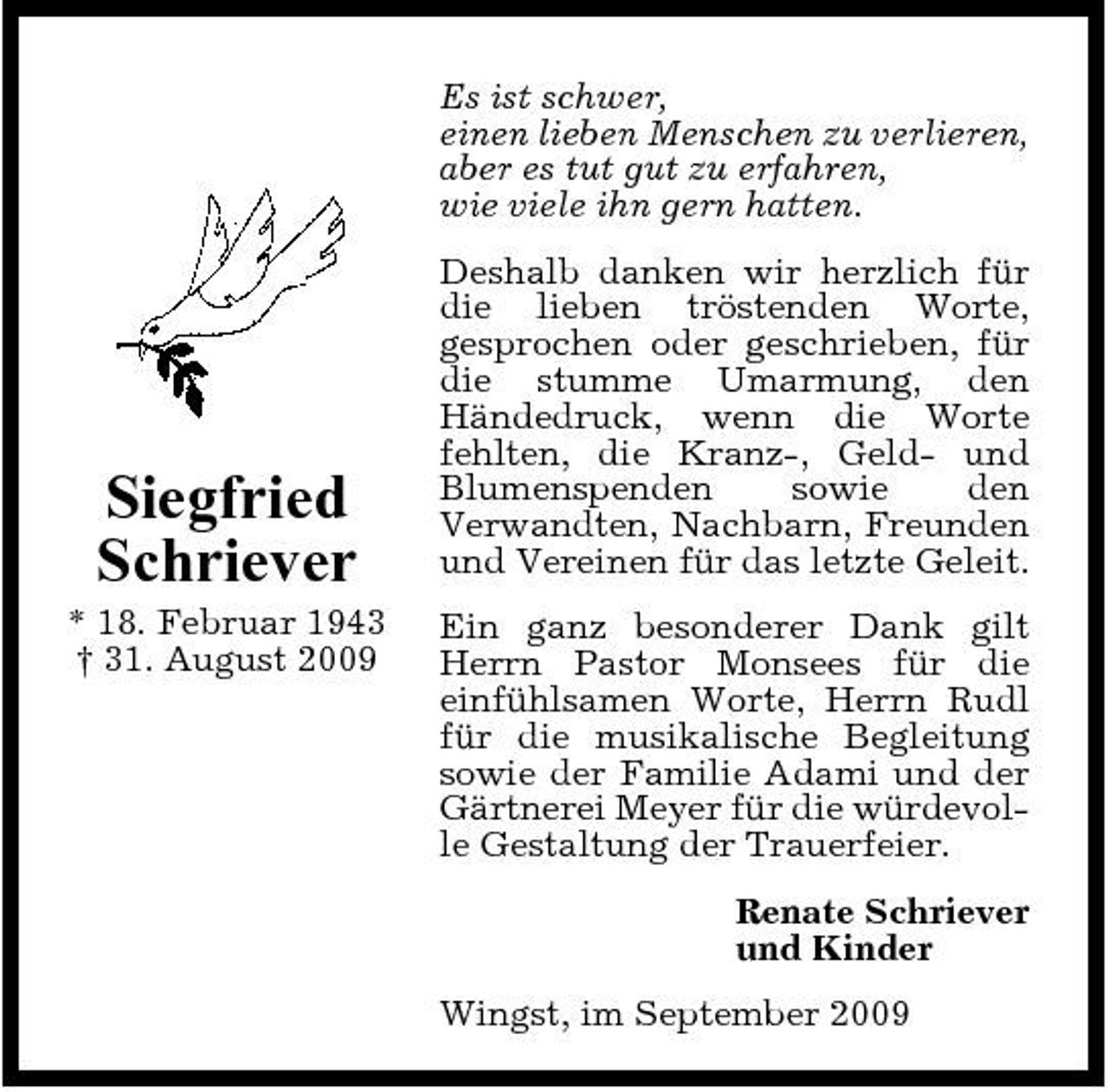 <p>Es ist schwer, einen lieben Menschen zu verlieren, aber es tut gut zu erfahren, wie viele ihn gern hatten. Deshalb danken wir herzlich für die lieben tröstenden Worte, gesprochen oder geschrieben, für die stumme Umarmung, den Händedruck, wenn die Worte fehlten, die Kranz-, Geld- und Blumenspenden sowie den Verwandten, Nachbarn, Freunden und Vereinen für das letzte Geleit. Ein ganz besonderer Dank gilt Herrn Pastor Monsees für die einfühlsamen Worte, Herrn Rudl für die musikalische Begleitung sowie der Familie Adami und der Gärtnerei Meyer für die würdevolle Gestaltung der Trauerfeier. Renate Schriever und Kinder Wingst, im September 2009</p><p>Siegfried Schriever<br />* 18. Februar 1943 † 31. August 2009</p>