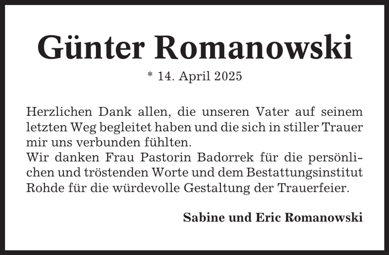 <p>Günter Romanowski<br />* 14. April 2025<br />Herzlichen Dank allen, die unseren Vater auf seinem<br />letzten Weg begleitet haben und die sich in stiller Trauer<br />mir uns verbunden fühlten.<br />Wir danken Frau Pastorin Badorrek für die persönlichen und tröstenden Worte und dem Bestattungsinstitut<br />Rohde für die würdevolle Gestaltung der Trauerfeier.<br />Sabine und Eric Romanowski</p>