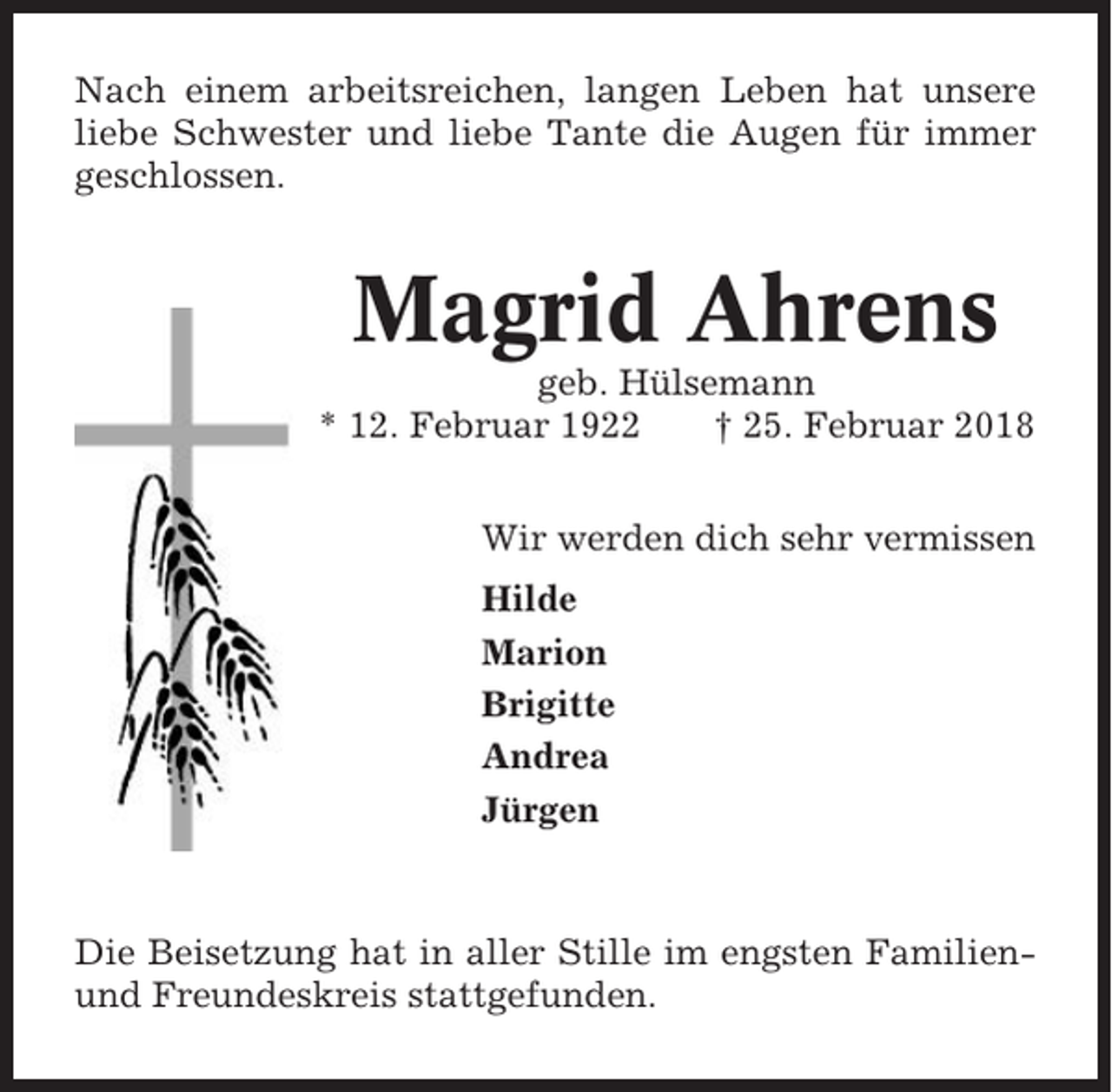 <p>Nach einem arbeitsreichen, langen Leben hat unsere<br />liebe Schwester und liebe Tante die Augen für immer<br />geschlossen.</p><p>Magrid Ahrens<br />geb. Hülsemann<br />* 12. Februar 1922<br />† 25. Februar 2018<br />Wir werden dich sehr vermissen<br />Hilde<br />Marion<br />Brigitte<br />Andrea<br />Jürgen</p><p>Die Beisetzung hat in aller Stille im engsten Familienund Freundeskreis stattgefunden.</p>