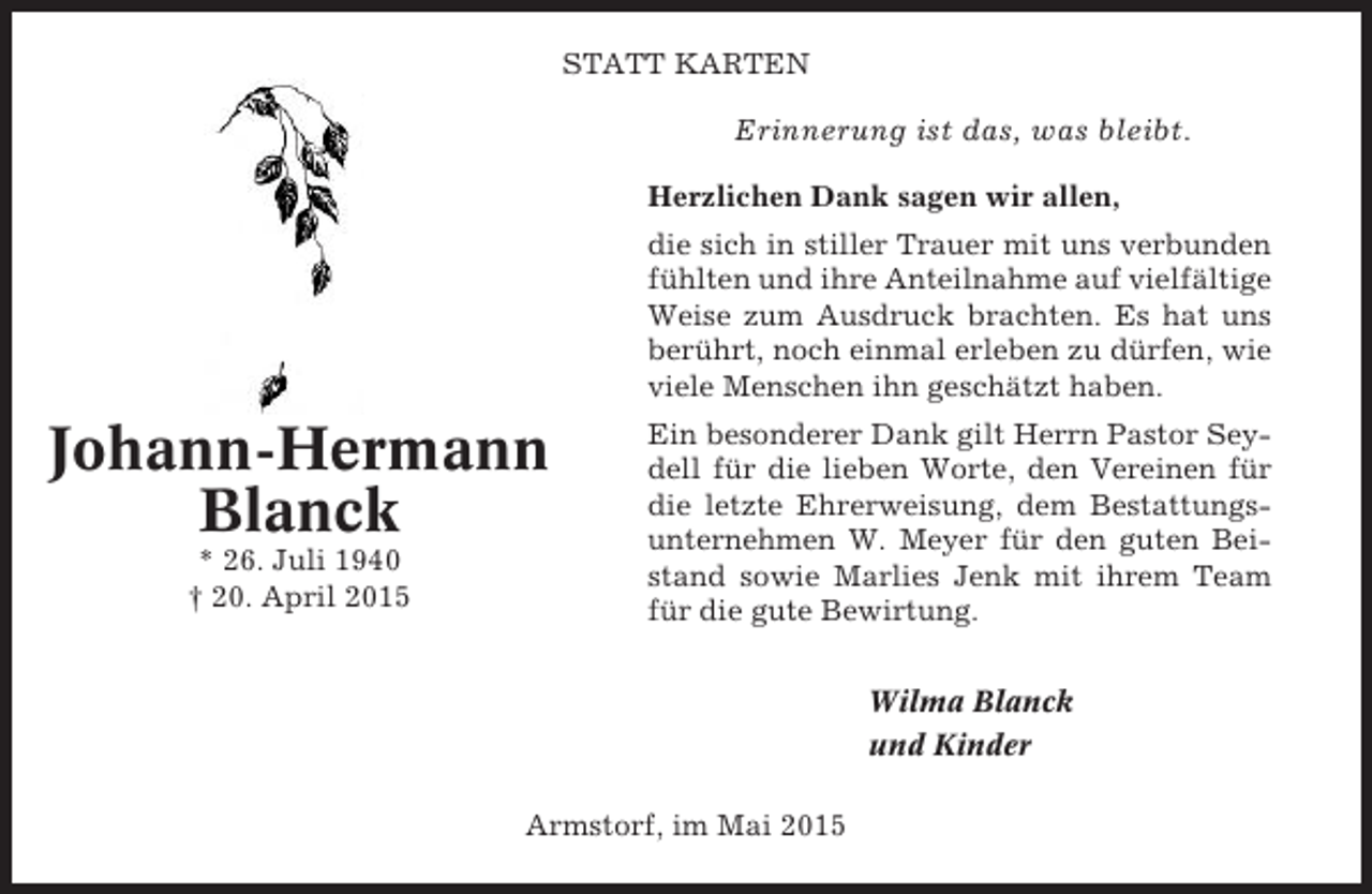 <p>STATT KARTEN</p><p>Erinnerung ist das, was bleibt.<br />Herzlichen Dank sagen wir allen,<br />die sich in stiller Trauer mit uns verbunden<br />fühlten und ihre Anteilnahme auf vielfältige<br />Weise zum Ausdruck brachten. Es hat uns<br />berührt, noch einmal erleben zu dürfen, wie<br />viele Menschen ihn geschätzt haben.</p><p>Johann-Hermann<br />Blanck<br />* 26. Juli 1940<br />† 20. April 2015</p><p>Ein besonderer Dank gilt Herrn Pastor Seydell für die lieben Worte, den Vereinen für<br />die letzte Ehrerweisung, dem Bestattungsunternehmen W. Meyer für den guten Beistand sowie Marlies Jenk mit ihrem Team<br />für die gute Bewirtung.<br />Wilma Blanck<br />und Kinder</p><p>Armstorf, im Mai 2015</p>