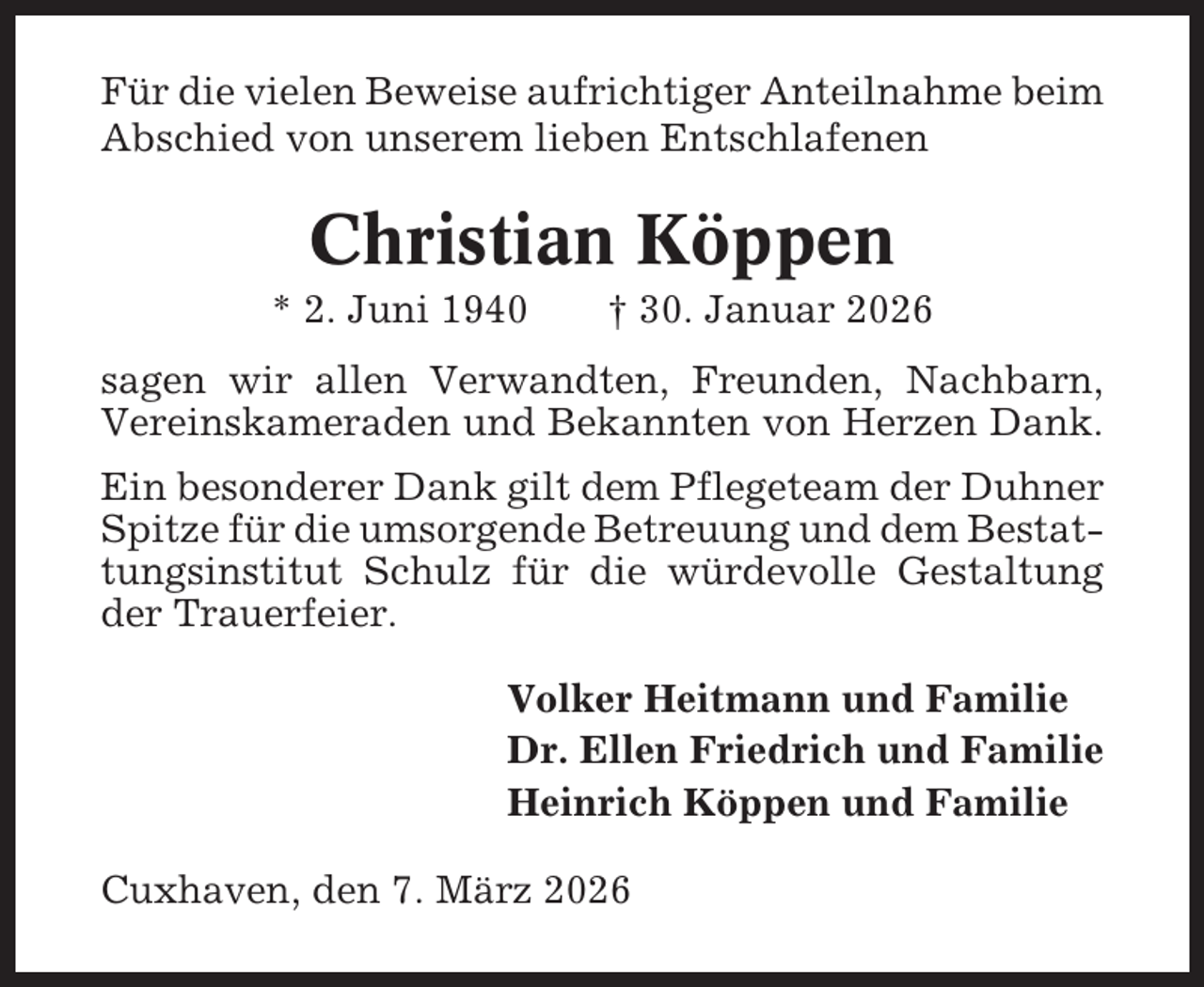<p>Für die vielen Beweise aufrichtiger Anteilnahme beim<br />Abschied von unserem lieben Entschlafenen</p><p>Christian Köppen<br />* 2. Juni 1940</p><p>† 30. Januar 2026</p><p>sagen wir allen Verwandten, Freunden, Nachbarn,<br />Vereinskameraden und Bekannten von Herzen Dank.<br />Ein besonderer Dank gilt dem Pflegeteam der Duhner<br />Spitze für die umsorgende Betreuung und dem Bestattungsinstitut Schulz für die würdevolle Gestaltung<br />der Trauerfeier.<br />Volker Heitmann und Familie<br />Dr. Ellen Friedrich und Familie<br />Heinrich Köppen und Familie<br />Cuxhaven, den 7. März 2026</p>