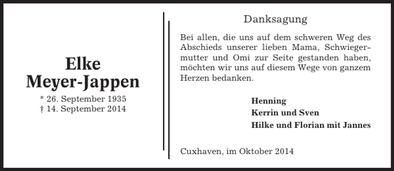 <p>Danksagung</p><p>Elke<br />Meyer-Jappen<br />* 26. September 1935<br />† 14. September 2014</p><p>Bei allen, die uns auf dem schweren Weg des<br />Abschieds unserer lieben Mama, Schwiegermutter und Omi zur Seite gestanden haben,<br />möchten wir uns auf diesem Wege von ganzem<br />Herzen bedanken.<br />Henning<br />Kerrin und Sven<br />Hilke und Florian mit Jannes<br />Cuxhaven, im Oktober 2014</p>