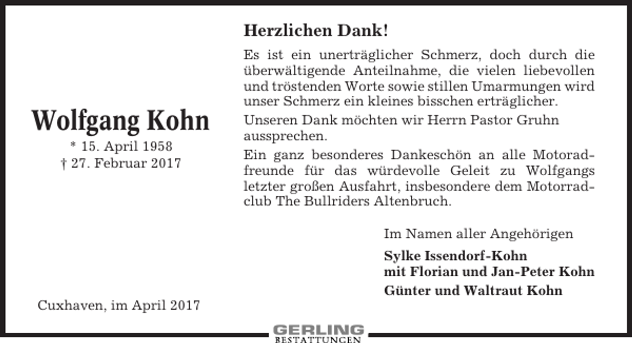 <p>Herzlichen Dank!</p><p>Wolfgang Kohn<br />* 15. April 1958<br />† 27. Februar 2017</p><p>Es ist ein unerträglicher Schmerz, doch durch die<br />überwältigende Anteilnahme, die vielen liebevollen<br />und tröstenden Worte sowie stillen Umarmungen wird<br />unser Schmerz ein kleines bisschen erträglicher.<br />Unseren Dank möchten wir Herrn Pastor Gruhn<br />aussprechen.<br />Ein ganz besonderes Dankeschön an alle Motoradfreunde für das würdevolle Geleit zu Wolfgangs<br />letzter großen Ausfahrt, insbesondere dem Motorradclub The Bullriders Altenbruch.<br />Im Namen aller Angehörigen<br />Sylke Issendorf-Kohn<br />mit Florian und Jan-Peter Kohn<br />Günter und Waltraut Kohn</p><p>Cuxhaven, im April 2017</p>