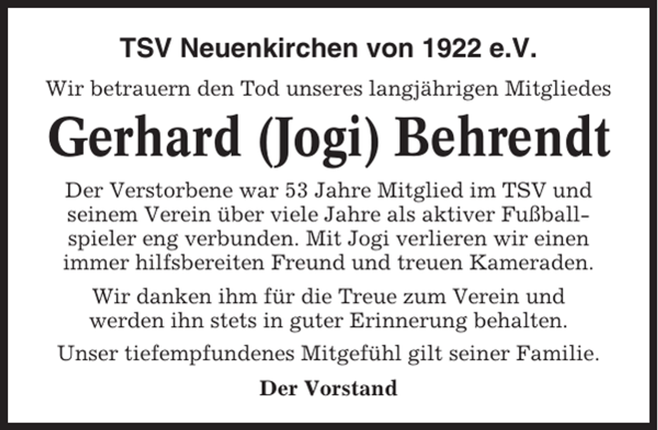 <p>TSV Neuenkirchen von 1922 e.V.<br />Wir betrauern den Tod unseres langjährigen Mitgliedes</p><p>Gerhard (Jogi) Behrendt<br />Der Verstorbene war 53 Jahre Mitglied im TSV und<br />seinem Verein über viele Jahre als aktiver Fußballspieler eng verbunden. Mit Jogi verlieren wir einen<br />immer hilfsbereiten Freund und treuen Kameraden.<br />Wir danken ihm für die Treue zum Verein und<br />werden ihn stets in guter Erinnerung behalten.<br />Unser tiefempfundenes Mitgefühl gilt seiner Familie.<br />Der Vorstand</p>