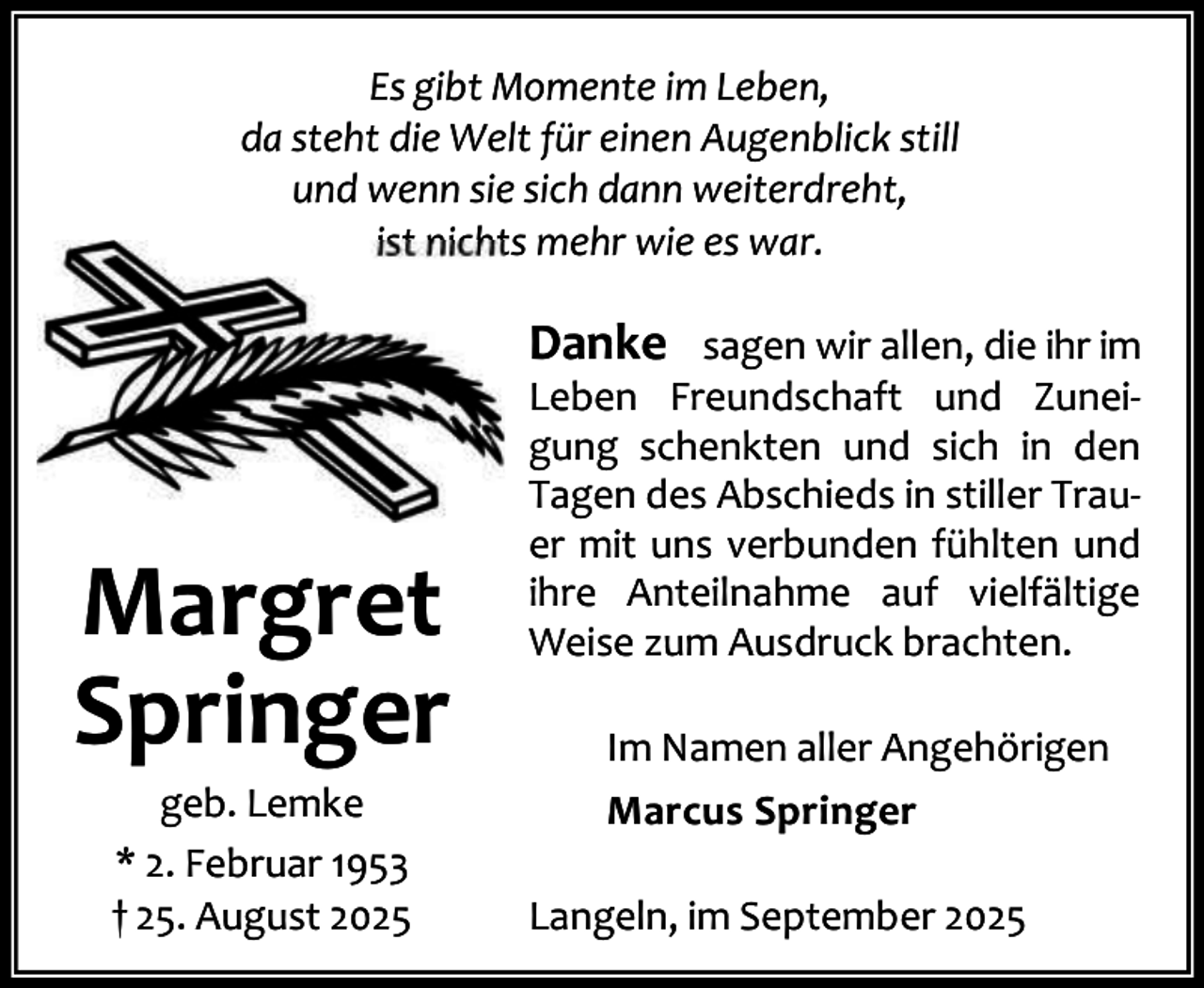 <p>Es gibt Momente im Leben,<br />da steht die Welt für einen Augenblick still<br />und wenn sie sich dann weiterdreht,<br />ist nichts mehr wie es war.</p><p>Danke sagen wir allen, die ihr im</p><p>Margret<br />Springer<br />geb. Lemke<br />* 2. Februar 1953<br />† 25. August 2025</p><p>Leben Freundschaft und Zunei‐<br />gung schenkten und sich in den<br />Tagen des Abschieds in stiller Trau‐<br />er mit uns verbunden fühlten und<br />ihre Anteilnahme auf vielfältige<br />Weise zum Ausdruck brachten.<br />Im Namen aller Angehörigen<br />Marcus Springer<br />Langeln, im September 2025</p>