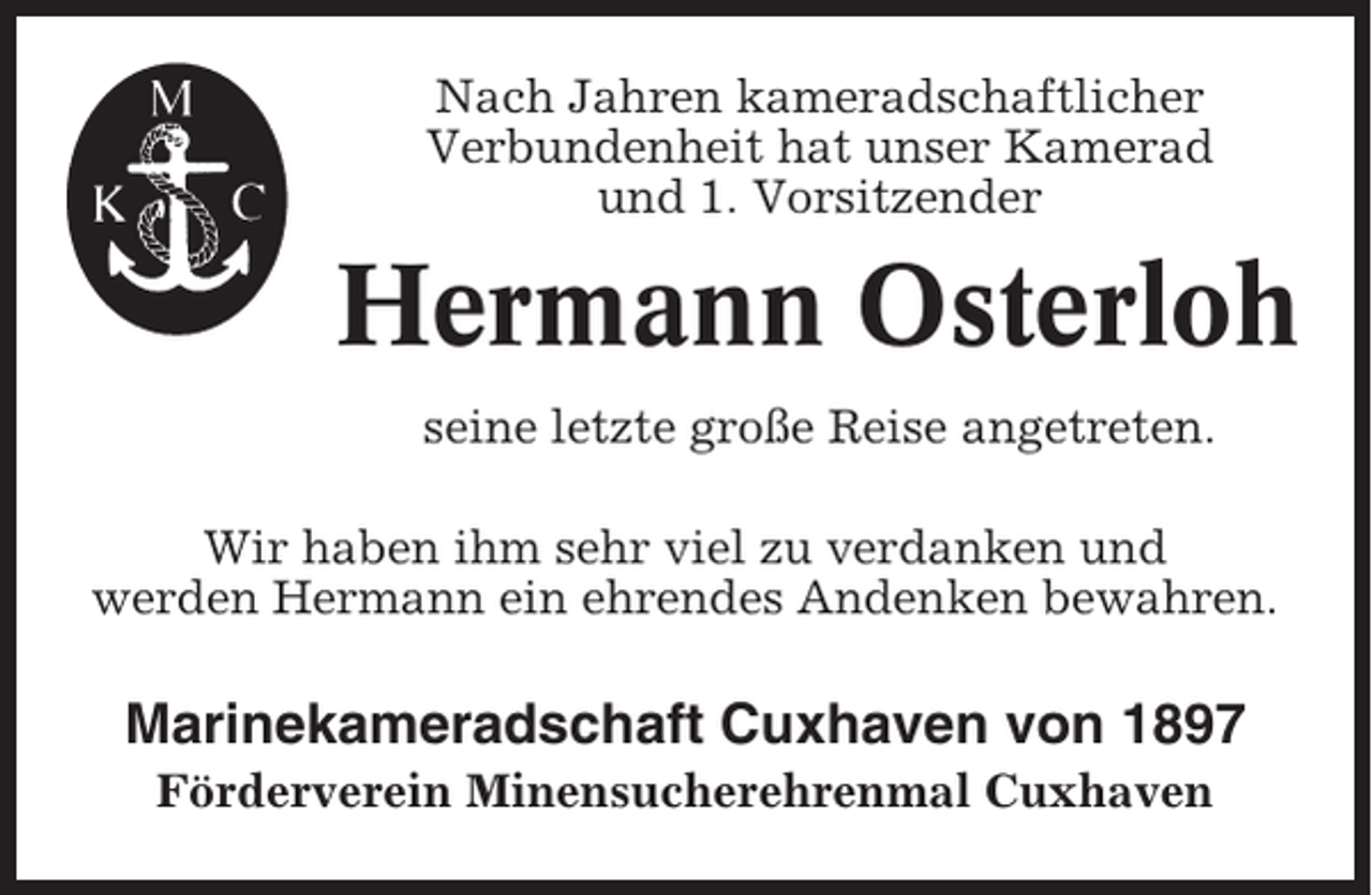 <p>Nach Jahren kameradschaftlicher<br />Verbundenheit hat unser Kamerad<br />und 1. Vorsitzender</p><p>Hermann Osterloh<br />seine letzte große Reise angetreten.<br />Wir haben ihm sehr viel zu verdanken und<br />werden Hermann ein ehrendes Andenken bewahren.</p><p>Marinekameradschaft Cuxhaven von 1897<br />Förderverein Minensucherehrenmal Cuxhaven</p>