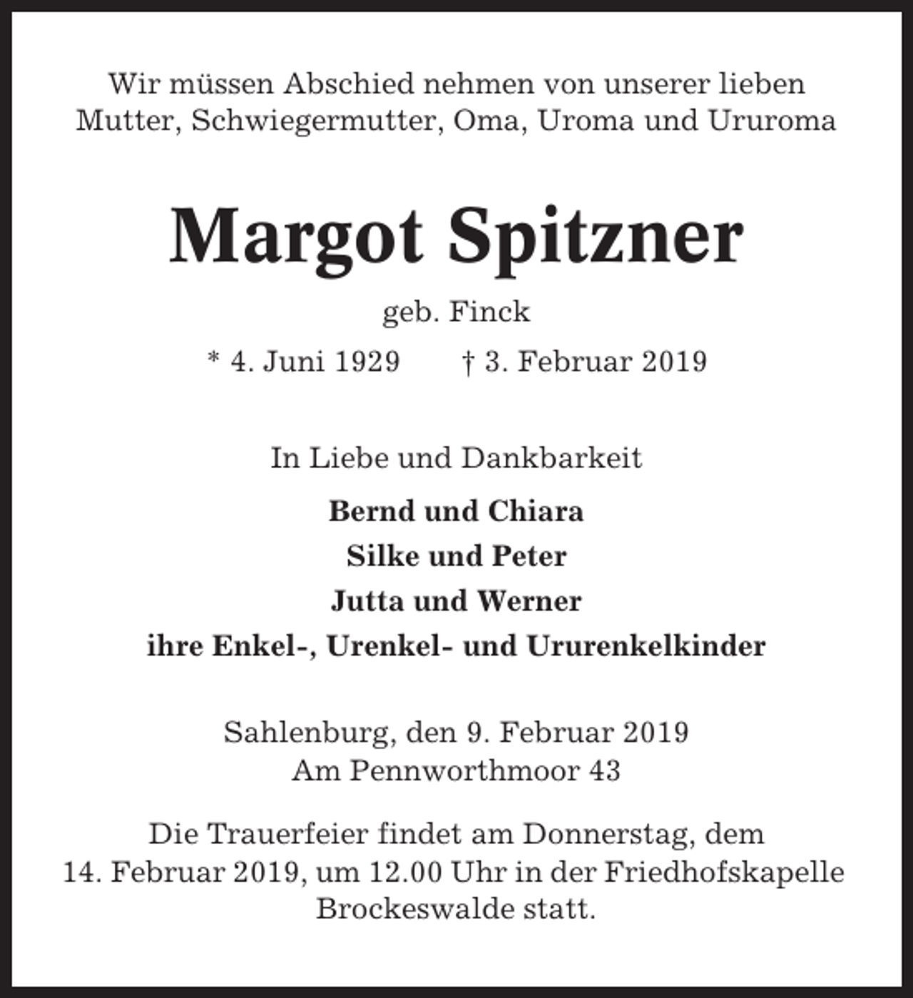 <p>Wir müssen Abschied nehmen von unserer lieben<br />Mutter, Schwiegermutter, Oma, Uroma und Ururoma</p><p>Margot Spitzner<br />geb. Finck<br />* 4. Juni 1929</p><p>† 3. Februar 2019</p><p>In Liebe und Dankbarkeit<br />Bernd und Chiara<br />Silke und Peter<br />Jutta und Werner<br />ihre Enkel-, Urenkel- und Ururenkelkinder<br />Sahlenburg, den 9. Februar 2019<br />Am Pennworthmoor 43<br />Die Trauerfeier findet am Donnerstag, dem<br />14. Februar 2019, um 12.00 Uhr in der Friedhofskapelle<br />Brockeswalde statt.</p>
