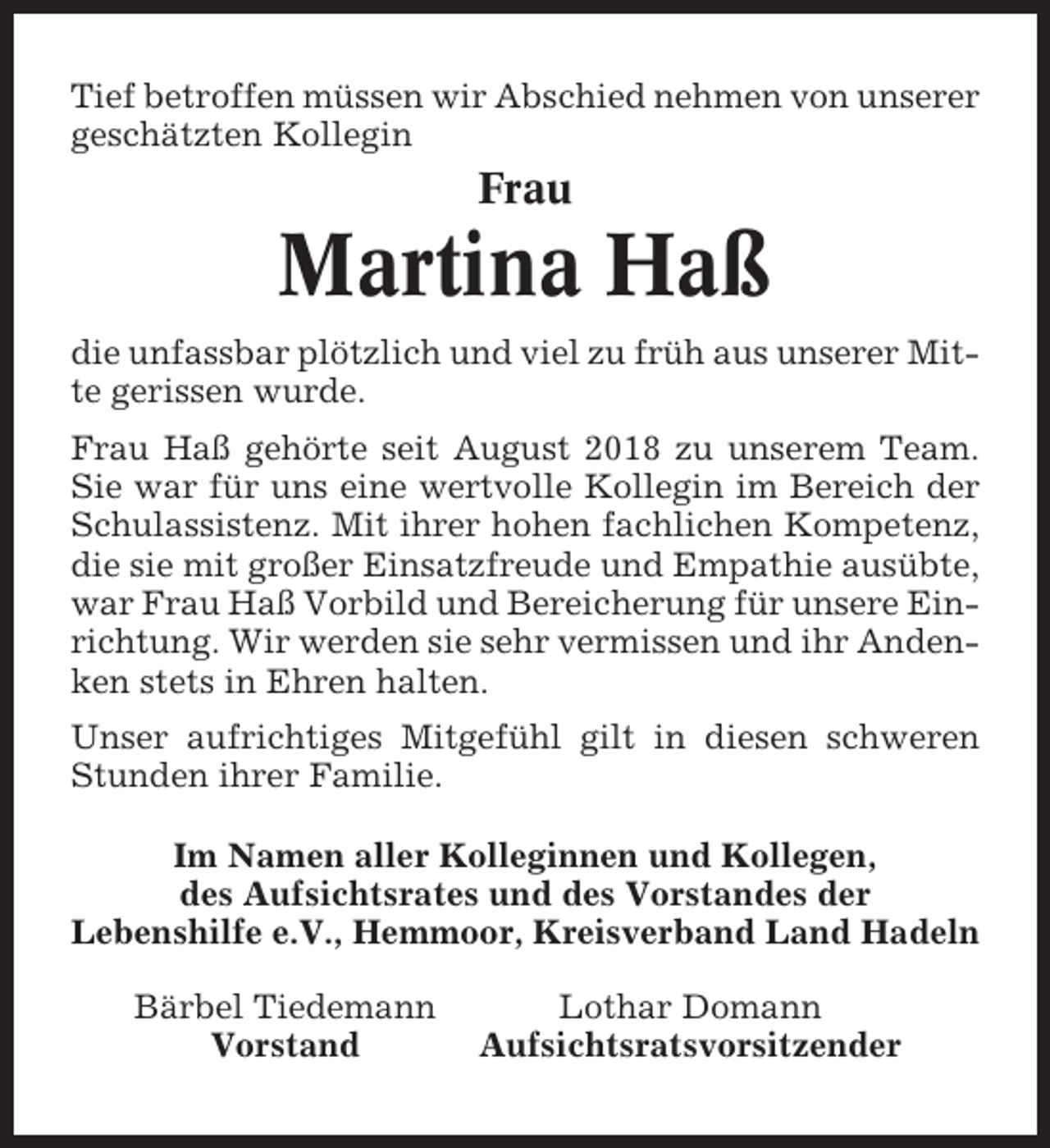 <p>Tief betroffen müssen wir Abschied nehmen von unserer<br />geschätzten Kollegin</p><p>Frau</p><p>Martina Haß<br />die unfassbar plötzlich und viel zu früh aus unserer Mitte gerissen wurde.<br />Frau Haß gehörte seit August 2018 zu unserem Team.<br />Sie war für uns eine wertvolle Kollegin im Bereich der<br />Schulassistenz. Mit ihrer hohen fachlichen Kompetenz,<br />die sie mit großer Einsatzfreude und Empathie ausübte,<br />war Frau Haß Vorbild und Bereicherung für unsere Einrichtung. Wir werden sie sehr vermissen und ihr Andenken stets in Ehren halten.<br />Unser aufrichtiges Mitgefühl gilt in diesen schweren<br />Stunden ihrer Familie.<br />Im Namen aller Kolleginnen und Kollegen,<br />des Aufsichtsrates und des Vorstandes der<br />Lebenshilfe e.V., Hemmoor, Kreisverband Land Hadeln<br />Bärbel Tiedemann<br />Vorstand</p><p>Lothar Domann<br />Aufsichtsratsvorsitzender</p>