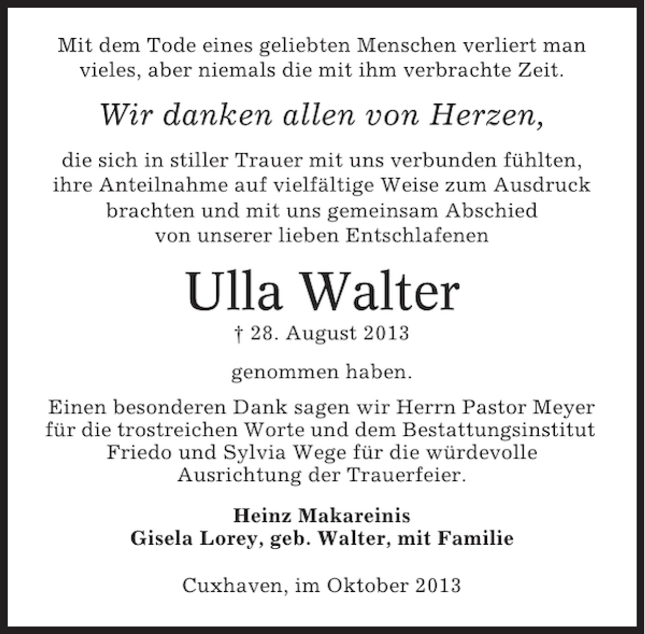 <p>Mit dem Tode eines geliebten Menschen verliert man<br />vieles, aber niemals die mit ihm verbrachte Zeit.</p><p>Wir danken allen von Herzen,<br />die sich in stiller Trauer mit uns verbunden fühlten,<br />ihre Anteilnahme auf vielfältige Weise zum Ausdruck<br />brachten und mit uns gemeinsam Abschied<br />von unserer lieben Entschlafenen</p><p>Ulla Walter<br />† 28. August 2013<br />genommen haben.<br />Einen besonderen Dank sagen wir Herrn Pastor Meyer<br />für die trostreichen Worte und dem Bestattungsinstitut<br />Friedo und Sylvia Wege für die würdevolle<br />Ausrichtung der Trauerfeier.<br />Heinz Makareinis<br />Gisela Lorey, geb. Walter, mit Familie<br />Cuxhaven, im Oktober 2013</p>