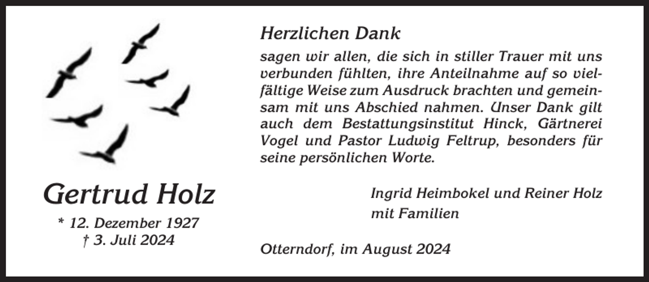 <p>Herzlichen Dank<br />sagen wir allen, die sich in stiller Trauer mit uns<br />verbunden fühlten, ihre Anteilnahme auf so vielfältige Weise zum Ausdruck brachten und gemeinsam mit uns Abschied nahmen. Unser Dank gilt<br />auch dem Bestattungsinstitut Hinck, Gärtnerei<br />Vogel und Pastor Ludwig Feltrup, besonders für<br />seine persönlichen Worte.</p><p>Gertrud Holz<br />* 12. Dezember 1927<br />† 3. Juli 2024</p><p>Ingrid Heimbokel und Reiner Holz<br />mit Familien<br />Otterndorf, im August 2024</p>