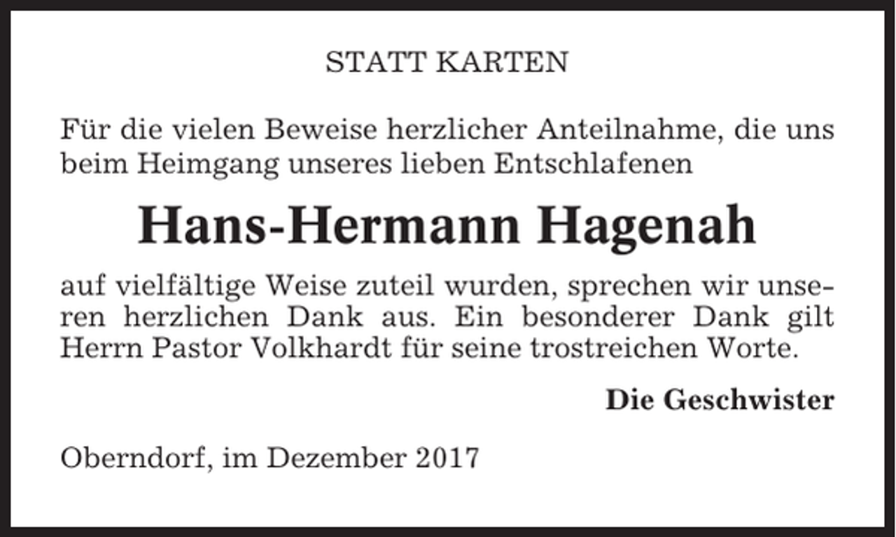 <p>STATT KARTEN<br />Für die vielen Beweise herzlicher Anteilnahme, die uns<br />beim Heimgang unseres lieben Entschlafenen</p><p>Hans-Hermann Hagenah<br />auf vielfältige Weise zuteil wurden, sprechen wir unseren herzlichen Dank aus. Ein besonderer Dank gilt<br />Herrn Pastor Volkhardt für seine trostreichen Worte.<br />Die Geschwister<br />Oberndorf, im Dezember 2017</p>