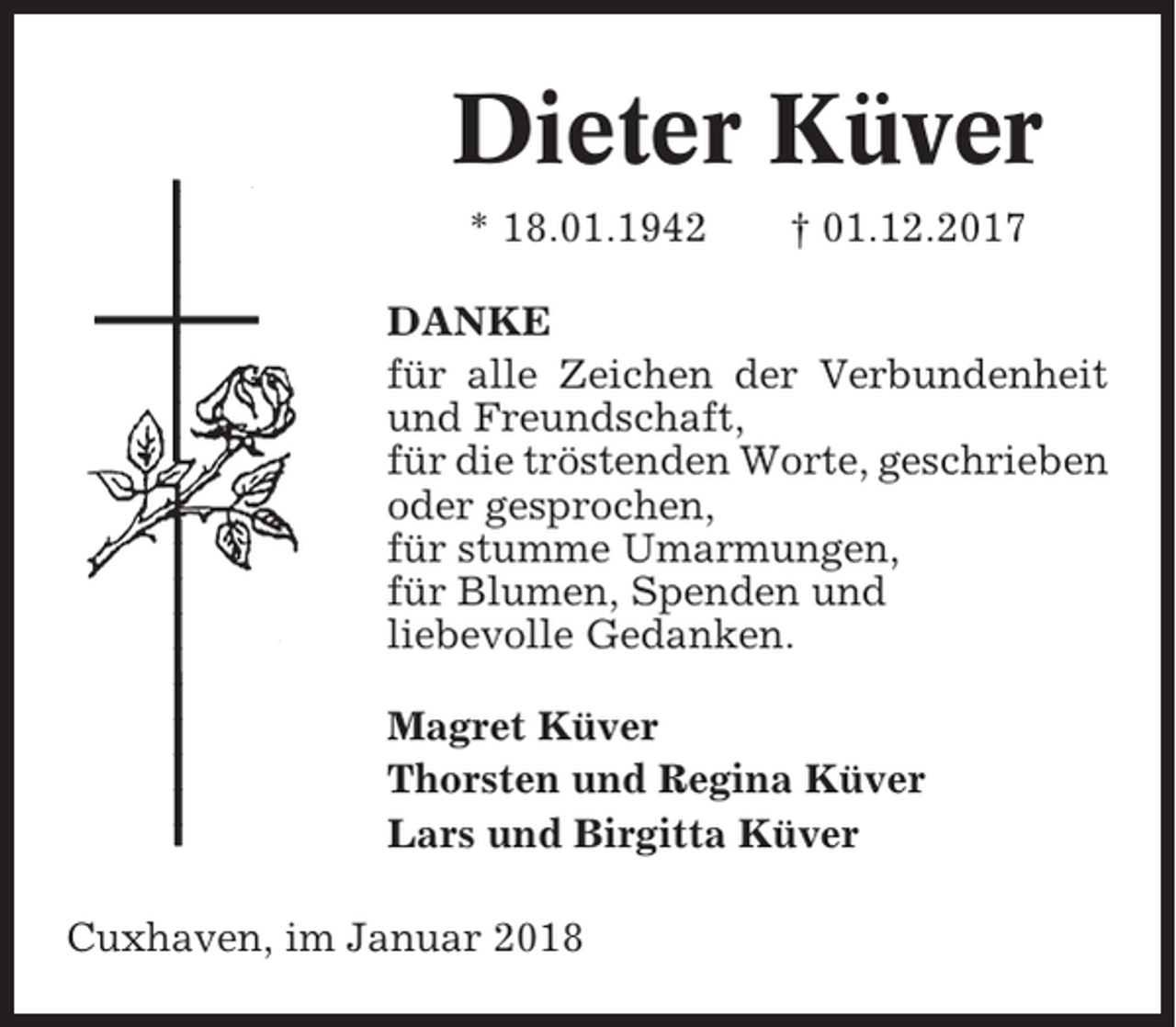 <p>Dieter Küver<br />* 18.01.1942</p><p>† 01.12.2017</p><p>DANKE<br />für alle Zeichen der Verbundenheit<br />und Freundschaft,<br />für die tröstenden Worte, geschrieben<br />oder gesprochen,<br />für stumme Umarmungen,<br />für Blumen, Spenden und<br />liebevolle Gedanken.<br />Magret Küver<br />Thorsten und Regina Küver<br />Lars und Birgitta Küver<br />Cuxhaven, im Januar 2018</p>