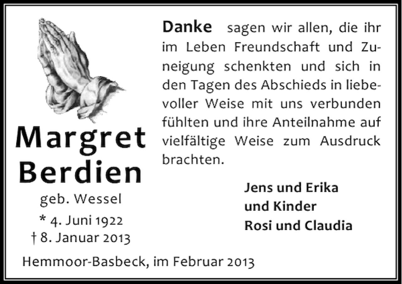 <p>Danke sagen wir allen, die ihr</p><p>Margret<br />Berdien<br />geb. Wessel<br />* 4. Juni 1922<br />† 8. Januar 2013</p><p>im Leben Freundschaft und Zuneigung schenkten und sich in<br />den Tagen des Abschieds in liebevoller Weise mit uns verbunden<br />fühlten und ihre Anteilnahme auf<br />vielfältige Weise zum Ausdruck<br />brachten.<br />Jens und Erika<br />und Kinder<br />Rosi und Claudia</p><p>Hemmoor-Basbeck, im Februar 2013</p>
