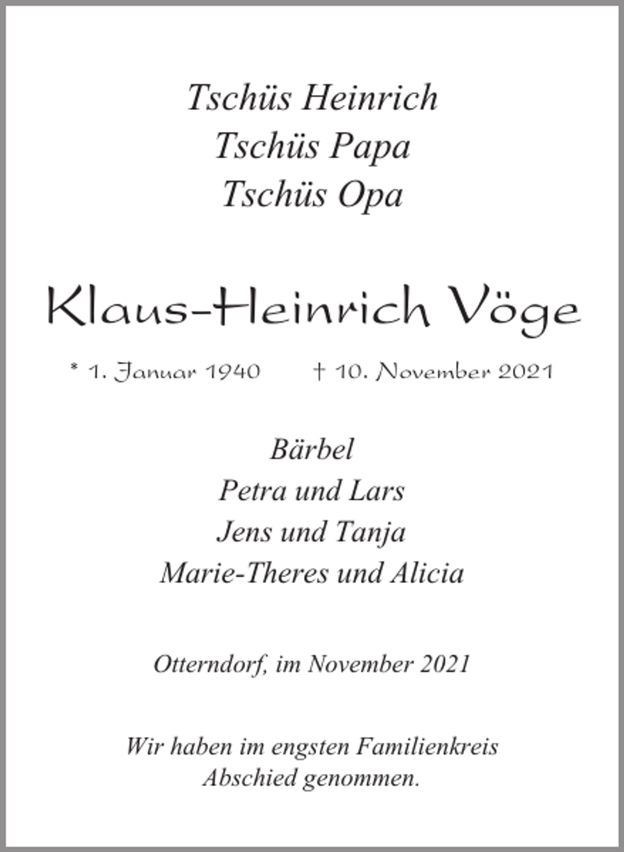 <p>Tschüs Heinrich<br />Tschüs Papa<br />Tschüs Opa</p><p>Klaus-Heinrich Vöge<br />* 1. Januar 1940</p><p>† 10. November 2021</p><p>Bärbel<br />Petra und Lars<br />Jens und Tanja<br />Marie-Theres und Alicia<br />Otterndorf, im November 2021<br />Wir haben im engsten Familienkreis<br />Abschied genommen.</p>