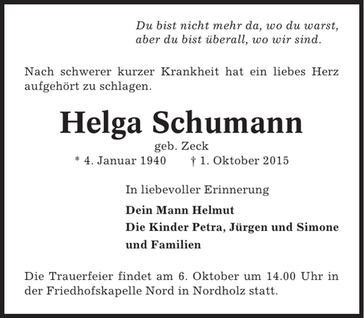 <p>Du bist nicht mehr da, wo du warst,<br />aber du bist überall, wo wir sind.<br />Nach schwerer kurzer Krankheit hat ein liebes Herz<br />aufgehört zu schlagen.</p><p>Helga Schumann<br />geb. Zeck<br />* 4. Januar 1940<br />† 1. Oktober 2015<br />In liebevoller Erinnerung<br />Dein Mann Helmut<br />Die Kinder Petra, Jürgen und Simone<br />und Familien<br />Die Trauerfeier findet am 6. Oktober um 14.00 Uhr in<br />der Friedhofskapelle Nord in Nordholz statt.</p>