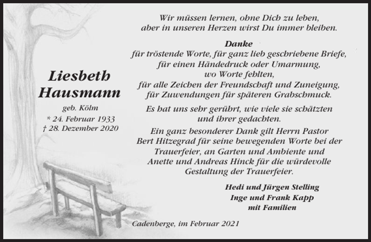 <p>Wir müssen lernen, ohne Dich zu leben,<br />aber in unseren Herzen wirst Du immer bleiben.</p><p>Liesbeth<br />Hausmann<br />geb. Kölm<br />* 24. Februar 1933<br />† 28. Dezember 2020</p><p>Danke<br />für tröstende Worte, für ganz lieb geschriebene Briefe,<br />für einen Händedruck oder Umarmung,<br />wo Worte fehlten,<br />für alle Zeichen der Freundschaft und Zuneigung,<br />für Zuwendungen für späteren Grabschmuck.<br />Es hat uns sehr gerührt, wie viele sie schätzten<br />und ihrer gedachten.<br />Ein ganz besonderer Dank gilt Herrn Pastor<br />Bert Hitzegrad für seine bewegenden Worte bei der<br />Trauerfeier, an Garten und Ambiente und<br />Anette und Andreas Hinck für die würdevolle<br />Gestaltung der Trauerfeier.<br />Hedi und Jürgen Stelling<br />Inge und Frank Kapp<br />mit Familien<br />Cadenberge, im Februar 2021</p>