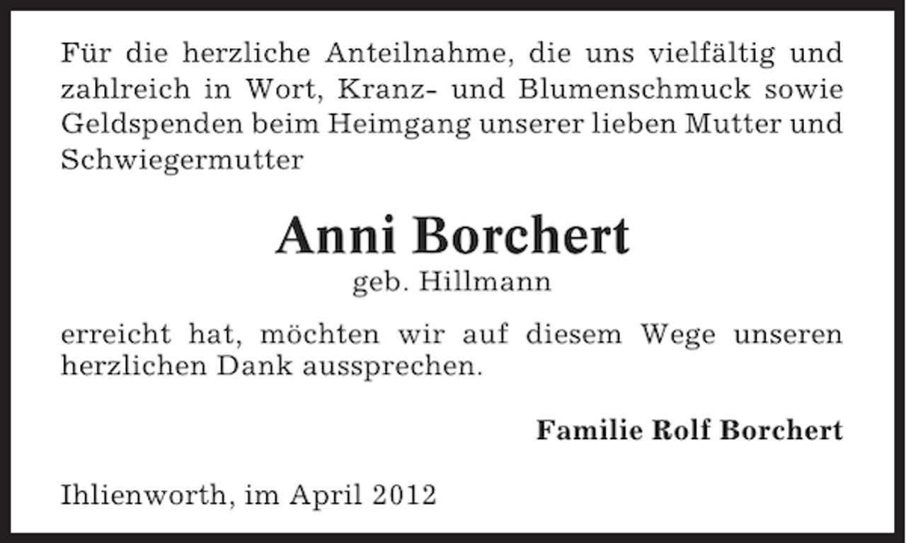 <p>Für die herzliche Anteilnahme, die uns vielfältig und<br />zahlreich in Wort, Kranz- und Blumenschmuck sowie<br />Geldspenden beim Heimgang unserer lieben Mutter und<br />Schwiegermutter</p><p>Anni Borchert<br />geb. Hillmann<br />erreicht hat, möchten wir auf diesem Wege unseren<br />herzlichen Dank aussprechen.<br />Familie Rolf Borchert<br />Ihlienworth, im April 2012</p>