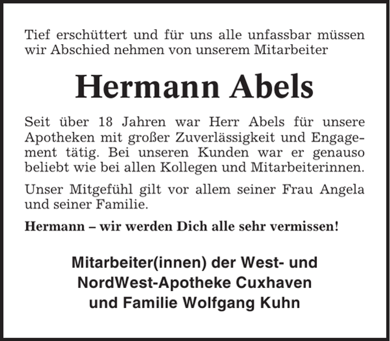 <p>Tief erschüttert und für uns alle unfassbar müssen<br />wir Abschied nehmen von unserem Mitarbeiter</p><p>Hermann Abels<br />Seit über 18 Jahren war Herr Abels für unsere<br />Apotheken mit großer Zuverlässigkeit und Engagement tätig. Bei unseren Kunden war er genauso<br />beliebt wie bei allen Kollegen und Mitarbeiterinnen.<br />Unser Mitgefühl gilt vor allem seiner Frau Angela<br />und seiner Familie.<br />Hermann – wir werden Dich alle sehr vermissen!</p><p>Mitarbeiter(innen) der West- und<br />NordWest-Apotheke Cuxhaven<br />und Familie Wolfgang Kuhn</p>