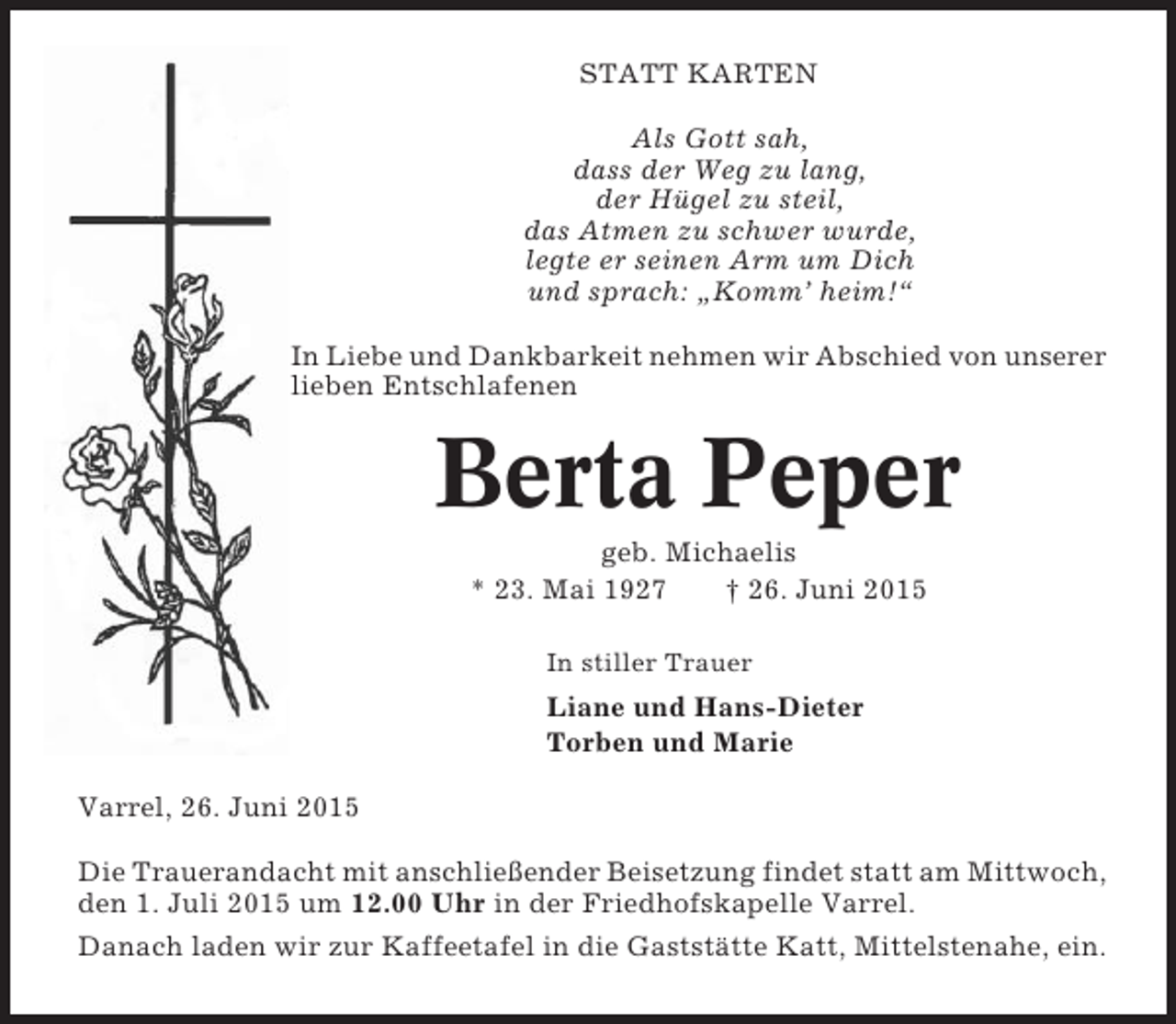 <p>STATT KARTEN<br />Als Gott sah,<br />dass der Weg zu lang,<br />der Hügel zu steil,<br />das Atmen zu schwer wurde,<br />legte er seinen Arm um Dich<br />und sprach: „Komm’ heim!“<br />In Liebe und Dankbarkeit nehmen wir Abschied von unserer<br />lieben Entschlafenen</p><p>Berta Peper<br />geb. Michaelis<br />* 23. Mai 1927<br />† 26. Juni 2015<br />In stiller Trauer</p><p>Liane und Hans-Dieter<br />Torben und Marie<br />Varrel, 26. Juni 2015<br />Die Trauerandacht mit anschließender Beisetzung findet statt am Mittwoch,<br />den 1. Juli 2015 um 12.00 Uhr in der Friedhofskapelle Varrel.<br />Danach laden wir zur Kaffeetafel in die Gaststätte Katt, Mittelstenahe, ein.</p>