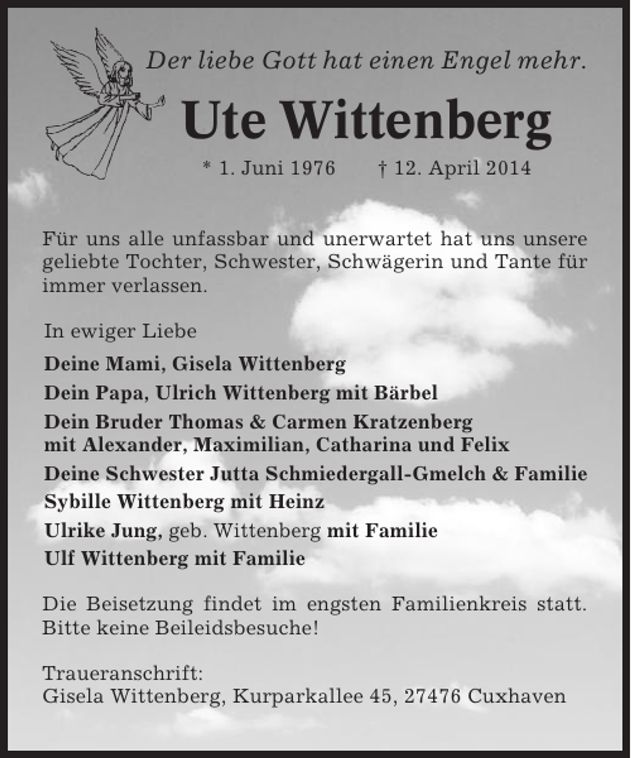 <p>Der liebe Gott hat einen Engel mehr.</p><p>Ute Wittenberg<br />* 1. Juni 1976</p><p>† 12. April 2014</p><p>Für uns alle unfassbar und unerwartet hat uns unsere<br />geliebte Tochter, Schwester, Schwägerin und Tante für<br />immer verlassen.<br />In ewiger Liebe<br />Deine Mami, Gisela Wittenberg<br />Dein Papa, Ulrich Wittenberg mit Bärbel<br />Dein Bruder Thomas &amp; Carmen Kratzenberg<br />mit Alexander, Maximilian, Catharina und Felix<br />Deine Schwester Jutta Schmiedergall-Gmelch &amp; Familie<br />Sybille Wittenberg mit Heinz<br />Ulrike Jung, geb. Wittenberg mit Familie<br />Ulf Wittenberg mit Familie<br />Die Beisetzung findet im engsten Familienkreis statt.<br />Bitte keine Beileidsbesuche!<br />Traueranschrift:<br />Gisela Wittenberg, Kurparkallee 45, 27476 Cuxhaven</p>
