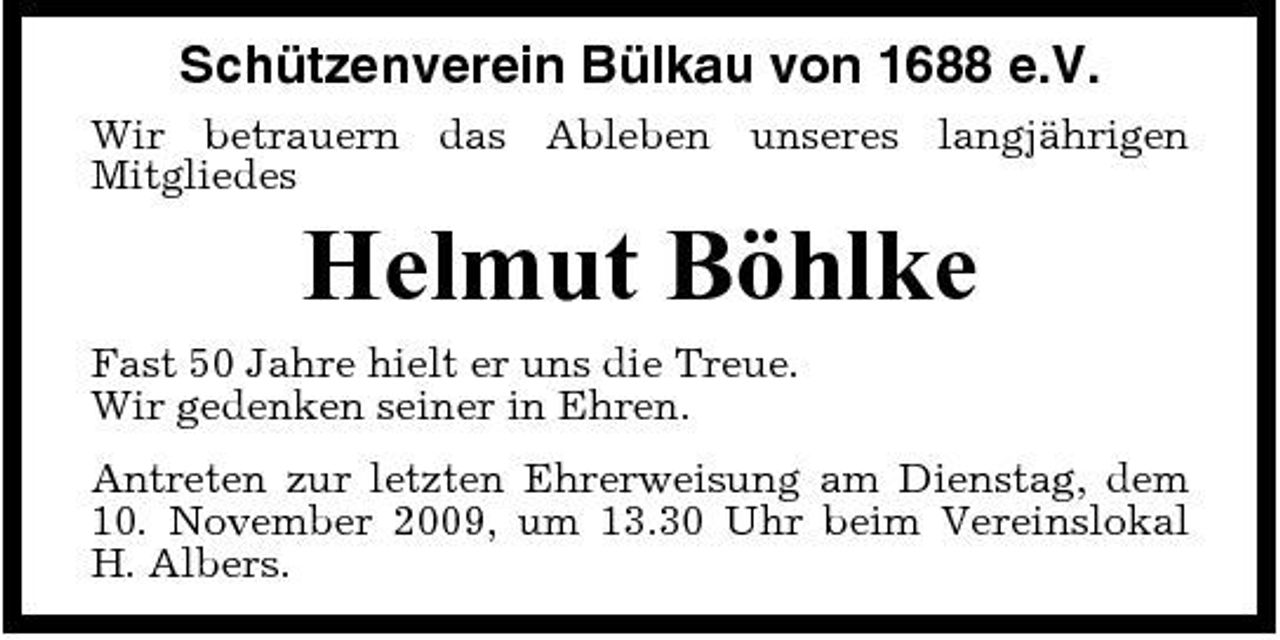 <p>Schützenverein Bülkau von 1688 e.V.<br />Wir betrauern das Ableben unseres langjährigen Mitgliedes</p><p>Helmut Böhlke<br />Fast 50 Jahre hielt er uns die Treue. Wir gedenken seiner in Ehren. Antreten zur letzten Ehrerweisung am Dienstag, dem 10. November 2009, um 13.30 Uhr beim Vereinslokal H. Albers.</p>