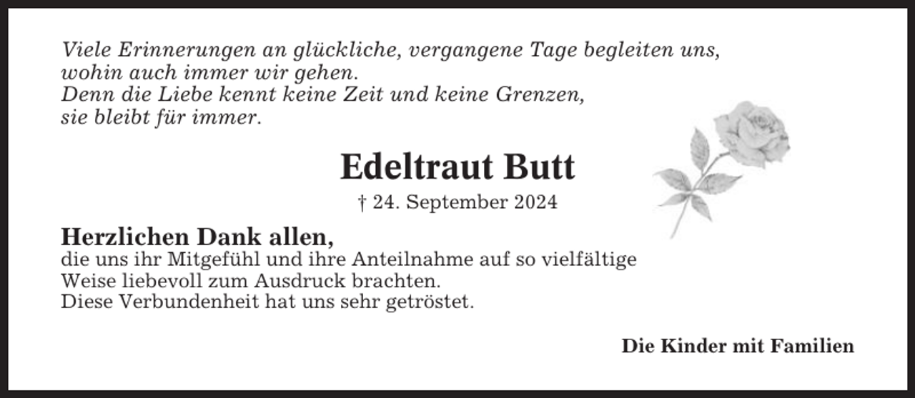 <p>Viele Erinnerungen an glückliche, vergangene Tage begleiten uns,<br />wohin auch immer wir gehen.<br />Denn die Liebe kennt keine Zeit und keine Grenzen,<br />sie bleibt für immer.</p><p>Edeltraut Butt<br />† 24. September 2024</p><p>Herzlichen Dank allen,<br />die uns ihr Mitgefühl und ihre Anteilnahme auf so vielfältige<br />Weise liebevoll zum Ausdruck brachten.<br />Diese Verbundenheit hat uns sehr getröstet.<br />Die Kinder mit Familien</p>