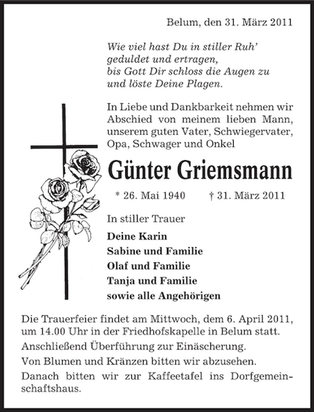 <p>Belum, den 31. März 2011 Wie viel hast Du in stiller Ruh’ geduldet und ertragen, bis Gott Dir schloss die Augen zu und löste Deine Plagen. In Liebe und Dankbarkeit nehmen wir Abschied von meinem lieben Mann, unserem guten Vater, Schwiegervater, Opa, Schwager und Onkel</p><p>Günter Griemsmann<br />* 26. Mai 1940 In stiller Trauer Deine Karin Sabine und Familie Olaf und Familie Tanja und Familie sowie alle Angehörigen Die Trauerfeier findet am Mittwoch, dem 6. April 2011, um 14.00 Uhr in der Friedhofskapelle in Belum statt. Anschließend Überführung zur Einäscherung. Von Blumen und Kränzen bitten wir abzusehen. Danach bitten wir zur Kaffeetafel ins Dorfgemeinschaftshaus. † 31. März 2011</p>