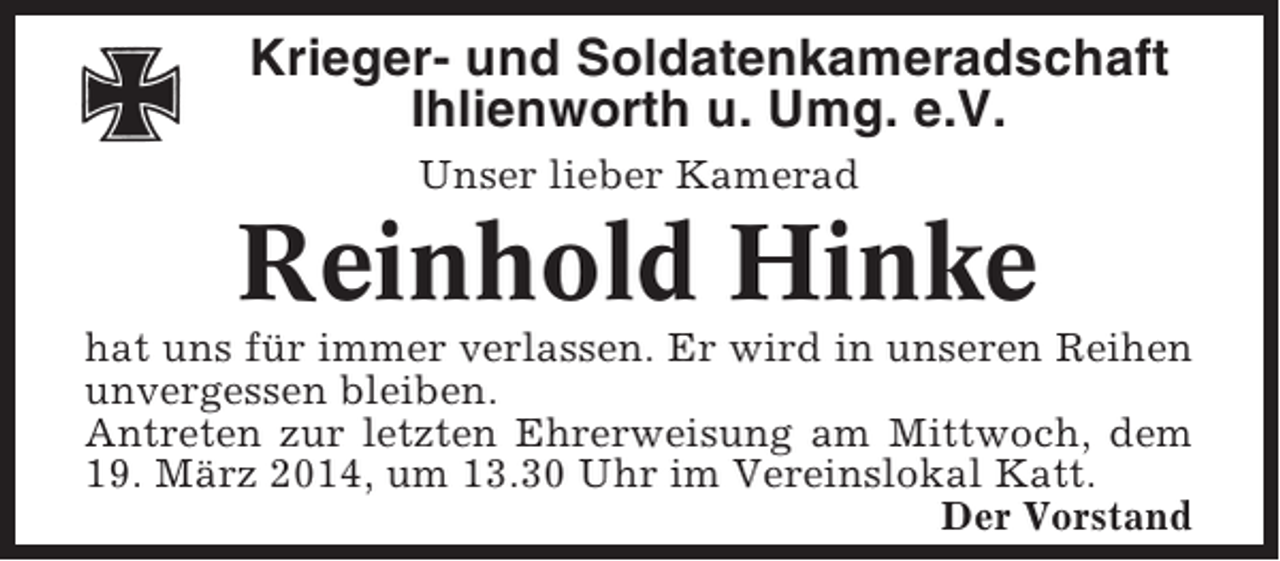 <p>Krieger- und Soldatenkameradschaft<br />Ihlienworth u. Umg. e.V.<br />Unser lieber Kamerad</p><p>Reinhold Hinke<br />hat uns für immer verlassen. Er wird in unseren Reihen<br />unvergessen bleiben.<br />Antreten zur letzten Ehrerweisung am Mittwoch, dem<br />19. März 2014, um 13.30 Uhr im Vereinslokal Katt.<br />Der Vorstand</p>