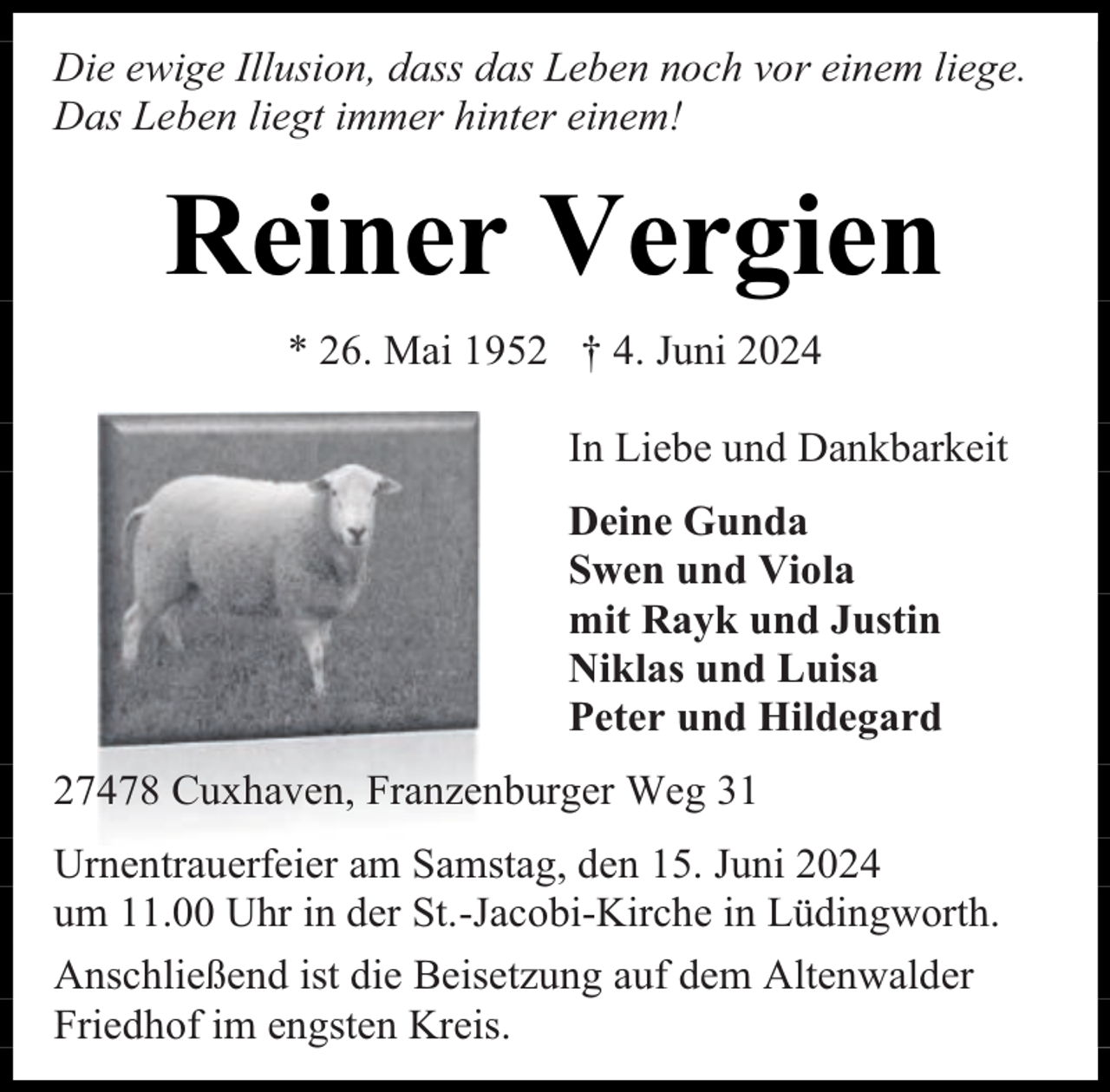 <p>Die ewige Illusion, dass das Leben noch vor einem liege.<br />Das Leben liegt immer hinter einem!</p><p>Reiner Vergien<br />* 26. Mai 1952 † 4. Juni 2024<br />In Liebe und Dankbarkeit<br />Deine Gunda<br />Swen und Viola<br />mit Rayk und Justin<br />Niklas und Luisa<br />Peter und Hildegard<br />27478 Cuxhaven, Franzenburger Weg 31<br />Urnentrauerfeier am Samstag, den 15. Juni 2024<br />um 11.00 Uhr in der St.-Jacobi-Kirche in Lüdingworth.<br />Anschließend ist die Beisetzung auf dem Altenwalder<br />Friedhof im engsten Kreis.</p>