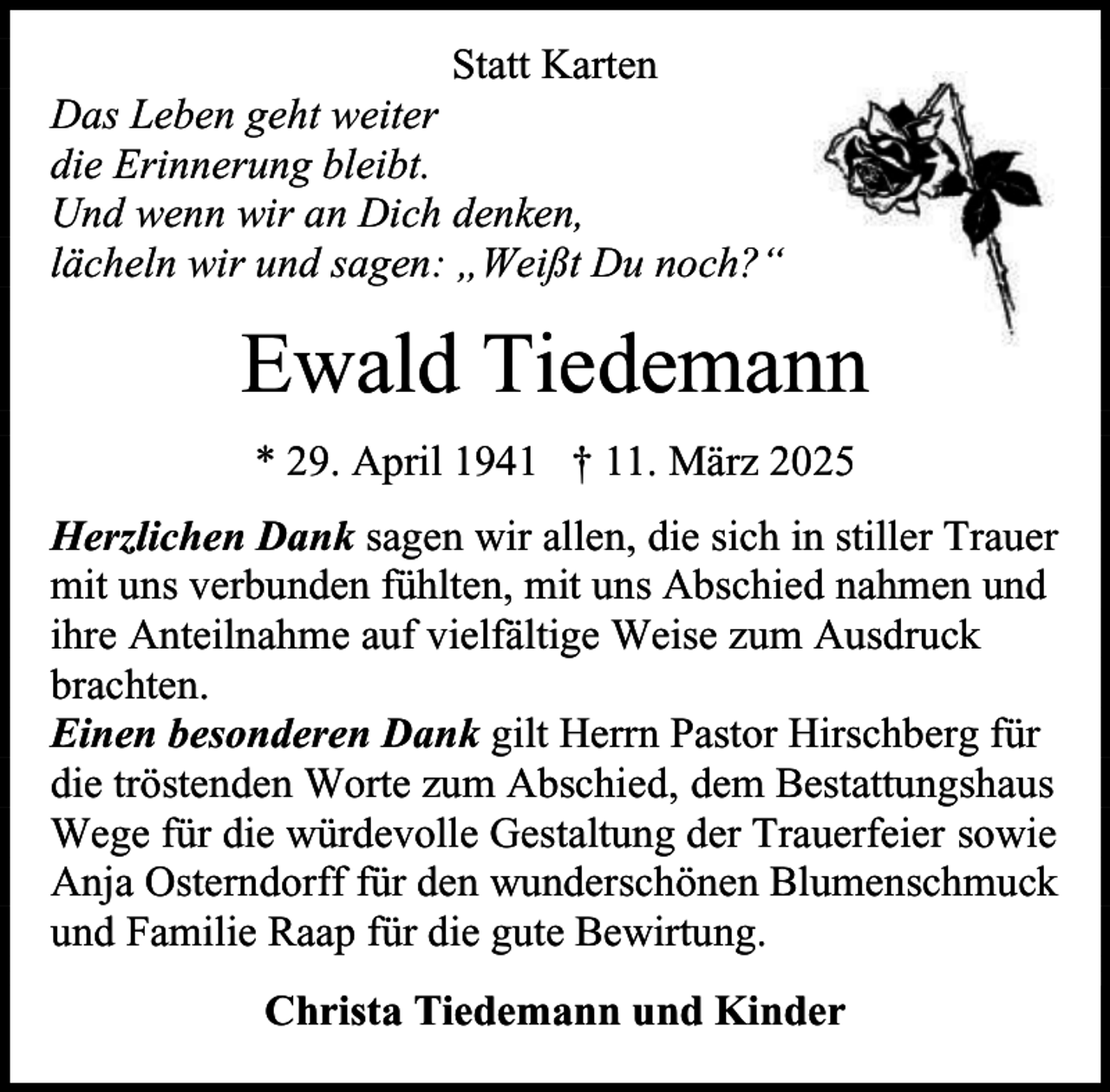 <p>Statt Karten<br />Das Leben geht weiter<br />die Erinnerung bleibt.<br />Und wenn wir an Dich denken,<br />lächeln wir und sagen: „Weißt Du noch?“</p><p>Ewald Tiedemann<br />* 29. April 1941 † 11. März 2025<br />Herzlichen Dank sagen wir allen, die sich in stiller Trauer<br />mit uns verbunden fühlten, mit uns Abschied nahmen und<br />ihre Anteilnahme auf vielfältige Weise zum Ausdruck<br />brachten.<br />Einen besonderen Dank gilt Herrn Pastor Hirschberg für<br />die tröstenden Worte zum Abschied, dem Bestattungshaus<br />Wege für die würdevolle Gestaltung der Trauerfeier sowie<br />Anja Osterndorff für den wunderschönen Blumenschmuck<br />und Familie Raap für die gute Bewirtung.<br />Christa Tiedemann und Kinder</p>
