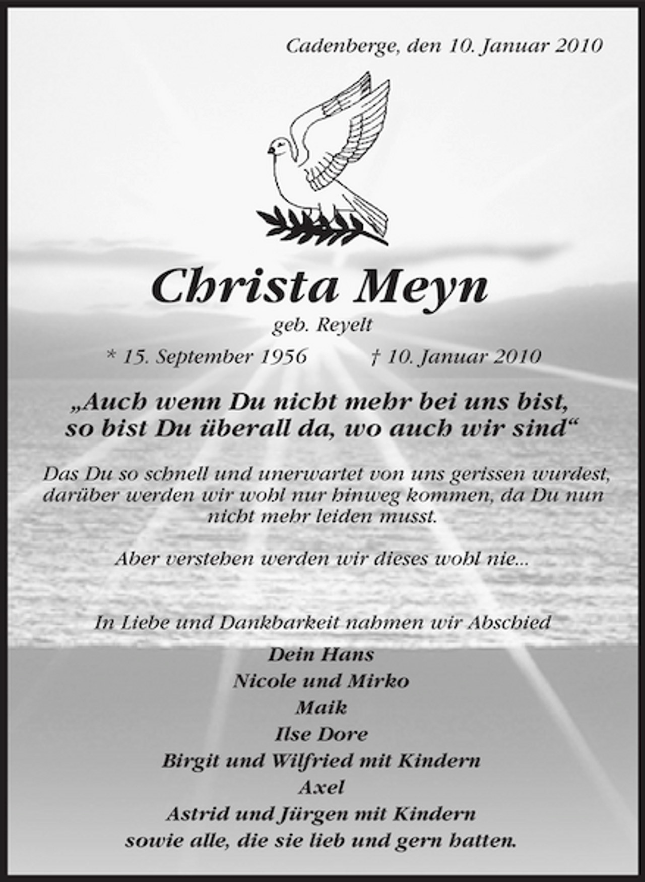 <p>Cadenberge, den 10. Januar 2010</p>
<p>Christa Meyn<br />geb. Reyelt</p>
<p>* 15. September 1956</p>
<p>† 10. Januar 2010</p>
<p>„Auch wenn Du nicht mehr bei uns bist, so bist Du überall da, wo auch wir sind“<br />Das Du so schnell und unerwartet von uns gerissen wurdest, darüber werden wir wohl nur hinweg kommen, da Du nun nicht mehr leiden musst. Aber verstehen werden wir dieses wohl nie... In Liebe und Dankbarkeit nahmen wir Abschied Dein Hans Nicole und Mirko Maik Ilse Dore Birgit und Wilfried mit Kindern Axel Astrid und Jürgen mit Kindern sowie alle, die sie lieb und gern hatten.</p>