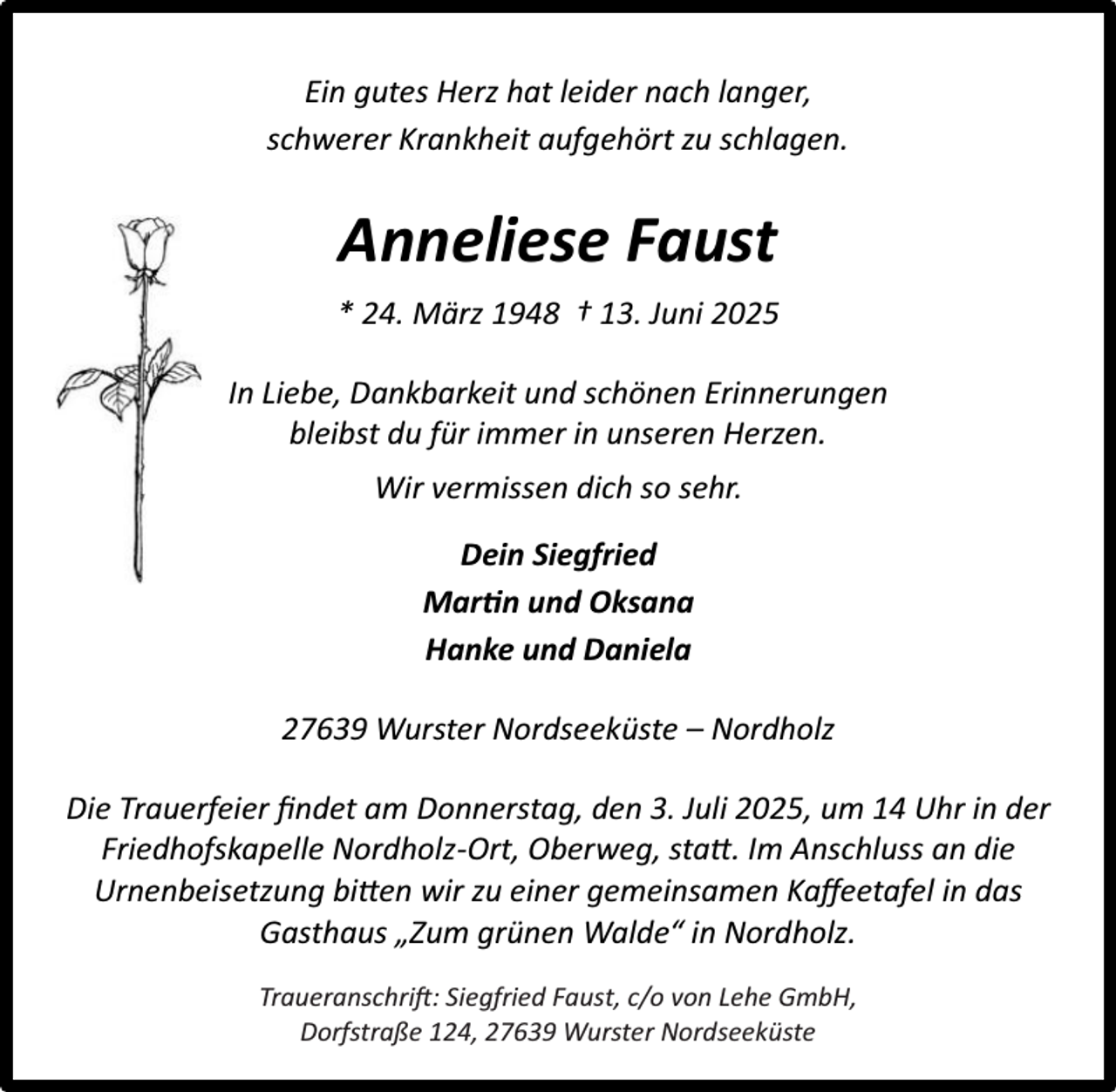 <p>Ein gutes Herz hat leider nach langer,<br />schwerer Krankheit aufgehört zu schlagen.</p><p>Anneliese Faust<br />* 24. März 1948 † 13. Juni 2025<br />In Liebe, Dankbarkeit und schönen Erinnerungen<br />bleibst du für immer in unseren Herzen.<br />Wir vermissen dich so sehr.<br />Dein Siegfried<br />Mar n und Oksana<br />Hanke und Daniela<br />27639 Wurster Nordseeküste – Nordholz<br />Die Trauerfeier ﬁndet am Donnerstag, den 3. Juli 2025, um 14 Uhr in der<br />Friedhofskapelle Nordholz-Ort, Oberweg, statt. Im Anschluss an die<br />Urnenbeisetzung bitten wir zu einer gemeinsamen Kaﬀeetafel in das<br />Gasthaus „Zum grünen Walde“ in Nordholz.<br />Traueranschrift: Siegfried Faust, c/o von Lehe GmbH,<br />Dorfstraße 124, 27639 Wurster Nordseeküste</p>