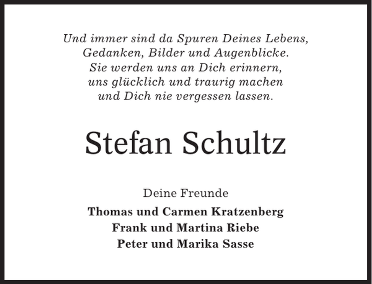 <p>Und immer sind da Spuren Deines Lebens,<br />Gedanken, Bilder und Augenblicke.<br />Sie werden uns an Dich erinnern,<br />uns glücklich und traurig machen<br />und Dich nie vergessen lassen.</p><p>Stefan Schultz<br />Deine Freunde<br />Thomas und Carmen Kratzenberg<br />Frank und Martina Riebe<br />Peter und Marika Sasse</p>