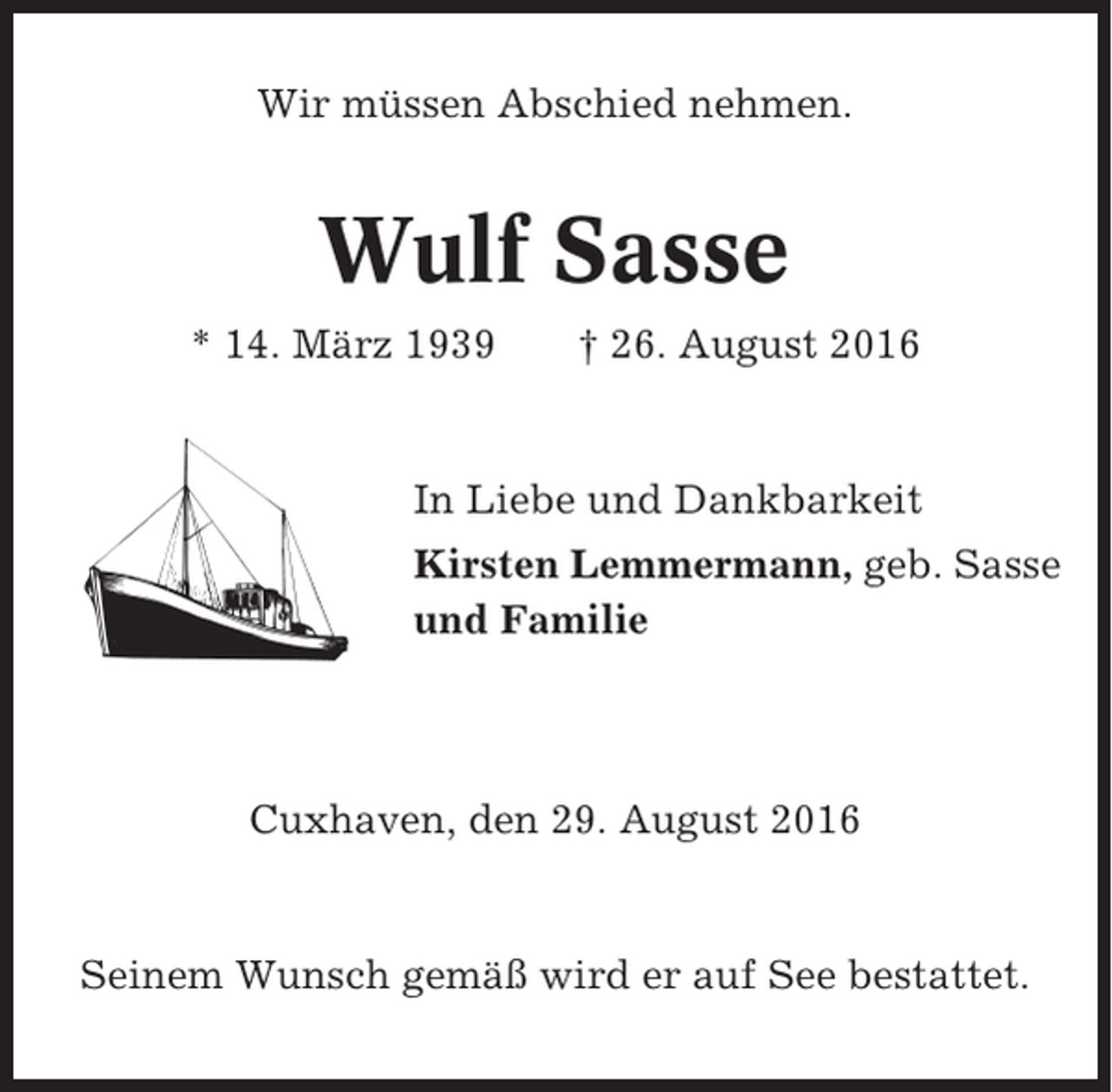 <p>Wir müssen Abschied nehmen.</p><p>Wulf Sasse<br />* 14. März 1939</p><p>† 26. August 2016</p><p>In Liebe und Dankbarkeit<br />Kirsten Lemmermann, geb. Sasse<br />und Familie</p><p>Cuxhaven, den 29. August 2016</p><p>Seinem Wunsch gemäß wird er auf See bestattet.</p>