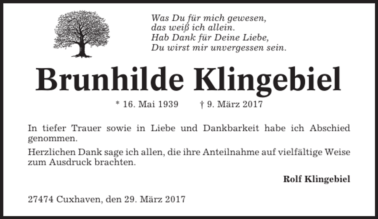 <p>Was Du für mich gewesen,<br />das weiß ich allein.<br />Hab Dank für Deine Liebe,<br />Du wirst mir unvergessen sein.</p><p>Brunhilde Klingebiel<br />* 16. Mai 1939</p><p>† 9. März 2017</p><p>In tiefer Trauer sowie in Liebe und Dankbarkeit habe ich Abschied<br />genommen.<br />Herzlichen Dank sage ich allen, die ihre Anteilnahme auf vielfältige Weise<br />zum Ausdruck brachten.<br />Rolf Klingebiel<br />27474 Cuxhaven, den 29. März 2017</p>
