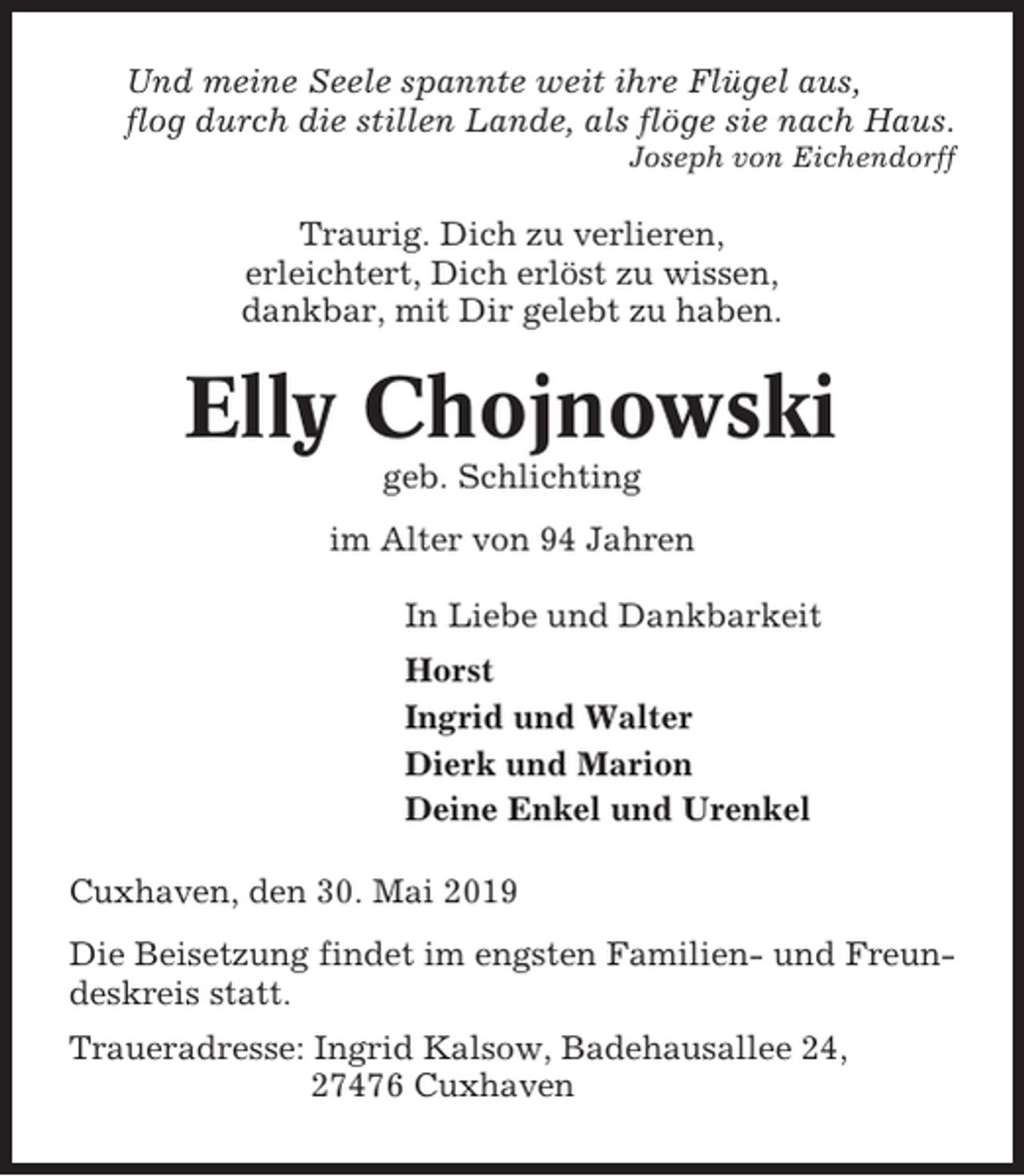 <p>Und meine Seele spannte weit ihre Flügel aus,<br />flog durch die stillen Lande, als flöge sie nach Haus.<br />Joseph von Eichendorff</p><p>Traurig. Dich zu verlieren,<br />erleichtert, Dich erlöst zu wissen,<br />dankbar, mit Dir gelebt zu haben.</p><p>Elly Chojnowski<br />geb. Schlichting<br />im Alter von 94 Jahren<br />In Liebe und Dankbarkeit<br />Horst<br />Ingrid und Walter<br />Dierk und Marion<br />Deine Enkel und Urenkel<br />Cuxhaven, den 30. Mai 2019<br />Die Beisetzung findet im engsten Familien- und Freundeskreis statt.<br />Traueradresse: Ingrid Kalsow, Badehausallee 24,<br />27476 Cuxhaven</p>