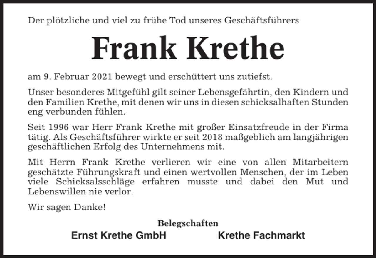 <p>Der plötzliche und viel zu frühe Tod unseres Geschäftsführers</p><p>Frank Krethe<br />am 9. Februar 2021 bewegt und erschüttert uns zutiefst.<br />Unser besonderes Mitgefühl gilt seiner Lebensgefährtin, den Kindern und<br />den Familien Krethe, mit denen wir uns in diesen schicksalhaften Stunden<br />eng verbunden fühlen.<br />Seit 1996 war Herr Frank Krethe mit großer Einsatzfreude in der Firma<br />tätig. Als Geschäftsführer wirkte er seit 2018 maßgeblich am langjährigen<br />geschäftlichen Erfolg des Unternehmens mit.<br />Mit Herrn Frank Krethe verlieren wir eine von allen Mitarbeitern<br />geschätzte Führungskraft und einen wertvollen Menschen, der im Leben<br />viele Schicksalsschläge erfahren musste und dabei den Mut und<br />Lebenswillen nie verlor.<br />Wir sagen Danke!<br />Belegschaften</p><p>Ernst Krethe GmbH</p><p>Krethe Fachmarkt</p>