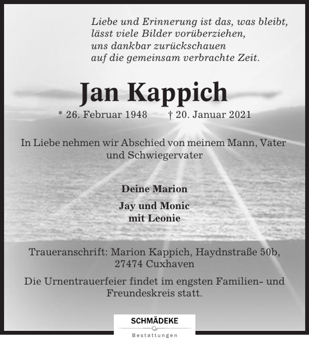 <p>Liebe und Erinnerung ist das, was bleibt,<br />lässt viele Bilder vorüberziehen,<br />uns dankbar zurückschauen<br />auf die gemeinsam verbrachte Zeit.</p><p>Jan Kappich<br />* 26. Februar 1948</p><p>† 20. Januar 2021</p><p>In Liebe nehmen wir Abschied von meinem Mann, Vater<br />und Schwiegervater<br />Deine Marion<br />Jay und Monic<br />mit Leonie<br />Traueranschrift: Marion Kappich, Haydnstraße 50b,<br />27474 Cuxhaven<br />Die Urnentrauerfeier findet im engsten Familien- und<br />Freundeskreis statt.</p>